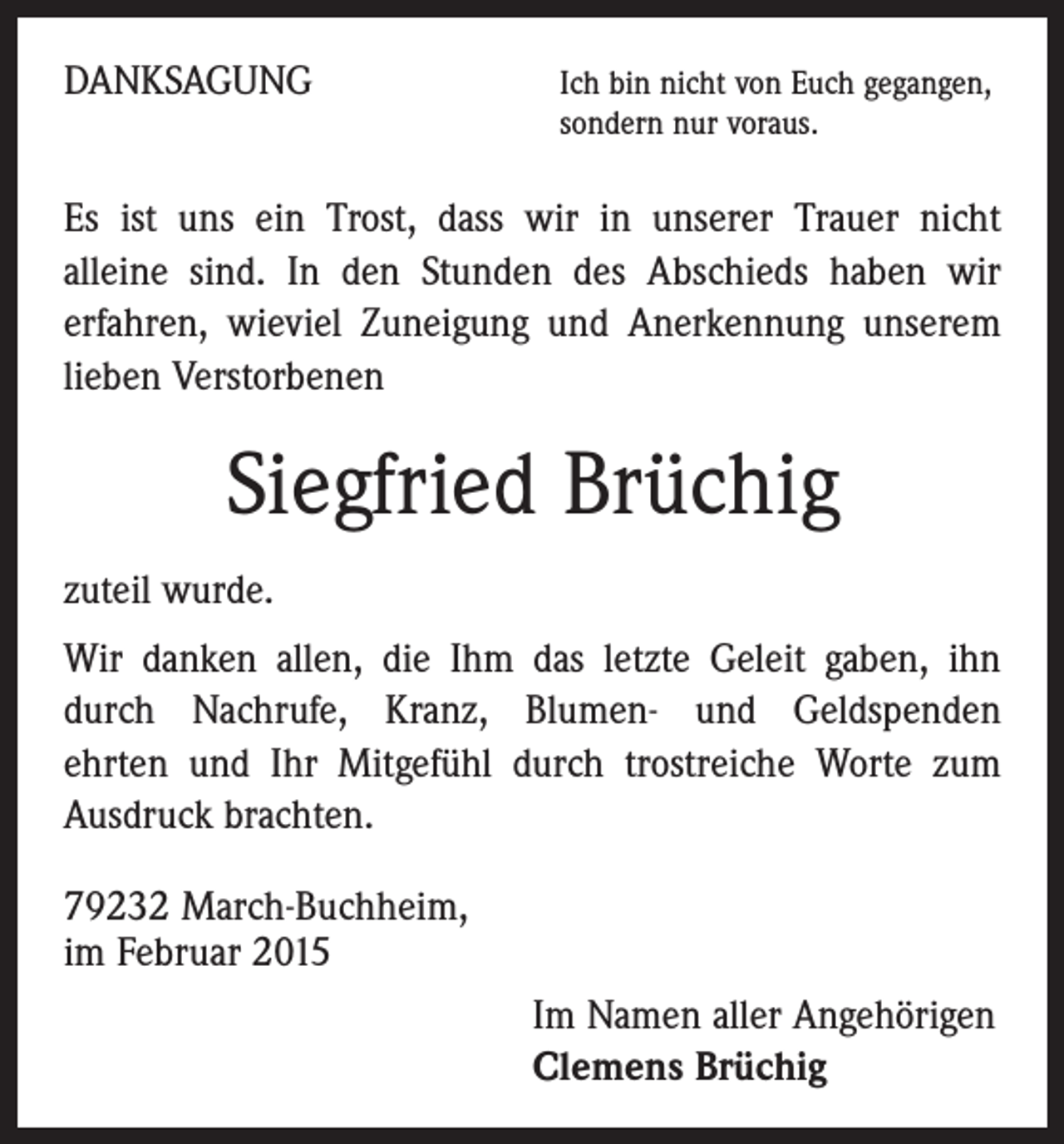 <p>DANKSAGUNG</p><p>I ch bin nicht von Euch gegangen,<br />sondern nur voraus.</p><p>Es ist uns ein Trost, dass wir in unserer Trauer nicht<br />alleine sind. In den Stunden des Abschieds haben wir<br />erfahren, wieviel Zuneigung und Anerkennung unserem<br />lieben ­Verstorbenen</p><p>Siegfried Brüchig<br />zuteil wurde.<br />Wir danken allen, die Ihm das letzte Geleit gaben, ihn<br />durch Nachrufe, Kranz, Blumen- und Geldspenden<br />ehrten und Ihr Mitgefühl durch trostreiche Worte zum<br />Ausdruck brachten.<br />79232 March-Buchheim,<br />im Februar 2015<br />Im Namen aller Angehörigen<br />Clemens Brüchig</p>