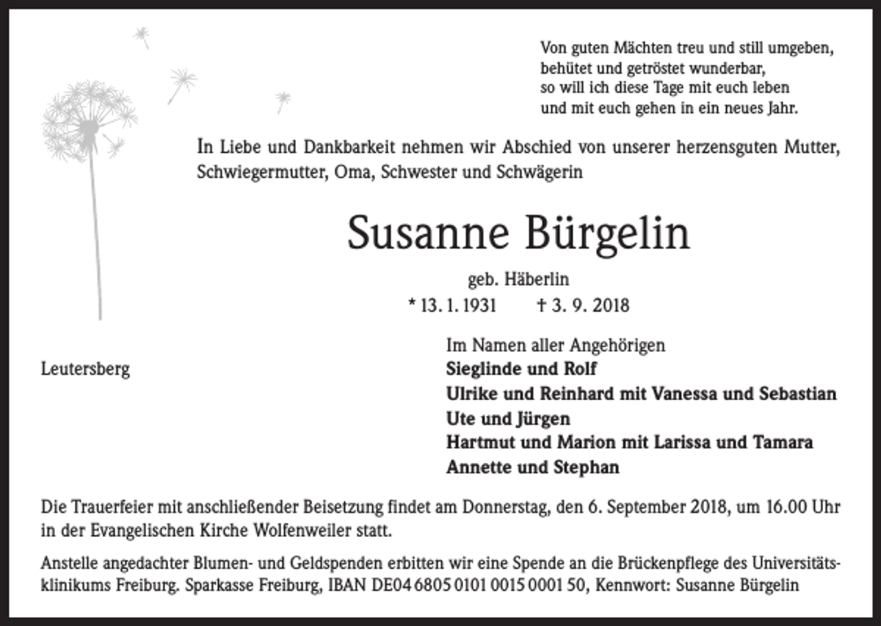 <p>Von guten Mächten treu und still umgeben,<br />behütet und getröstet wunderbar,<br />so will ich diese Tage mit euch leben<br />und mit euch gehen in ein neues Jahr.</p><p>In Liebe und Dankbarkeit nehmen wir Abschied von unserer herzensguten Mutter,<br />Schwiegermutter, Oma, Schwester und Schwägerin</p><p>Susanne Bürgelin<br />geb. Häberlin<br />* 13. 1. 1931 † 3. 9. 2018</p><p>Im Namen aller Angehörigen<br />Leutersberg Sieglinde und Rolf<br />Ulrike und Reinhard mit Vanessa und Sebastian<br />Ute und Jürgen<br />Hartmut und Marion mit Larissa und Tamara<br />Annette und Stephan<br />Die Trauerfeier mit anschließender Beisetzung findet am Donnerstag, den 6. September 2018, um 16.00 Uhr<br />in der Evangelischen Kirche Wolfenweiler statt.<br />Anstelle angedachter Blumen- und Geldspenden erbitten wir eine Spende an die Brückenpflege des Universitätsklinikums Freiburg. Sparkasse Freiburg, IBAN DE04 6805 0101 0015 0001 50, Kennwort: Susanne Bürgelin</p>