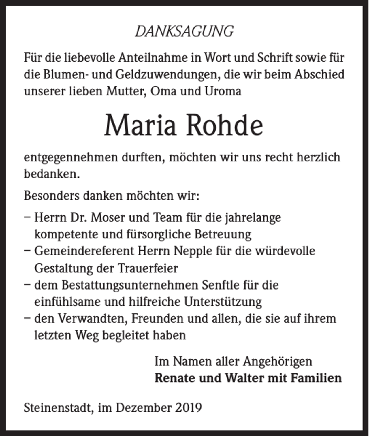 <p>DANKSAGUNG<br />Für die liebevolle Anteilnahme in Wort und Schrift sowie für<br />die Blumen- und Geldzuwendungen, die wir beim Abschied<br />unserer lieben Mutter, Oma und Uroma</p><p>Maria Rohde<br />entgegennehmen durften, möchten wir uns recht herzlich<br />bedanken.<br />Besonders danken möchten wir:<br />– Herrn Dr. Moser und Team für die jahrelange<br />kompetente und fürsorgliche Betreuung<br />– Gemeindereferent Herrn Nepple für die würdevolle<br />Gestaltung der Trauerfeier<br />– dem Bestattungsunternehmen Senftle für die<br />einfühlsame und hilfreiche Unterstützung<br />– den Verwandten, Freunden und allen, die sie auf ihrem<br />letzten Weg begleitet haben<br />Im Namen aller Angehörigen<br />Renate und Walter mit Familien<br />Steinenstadt, im Dezember 2019</p>