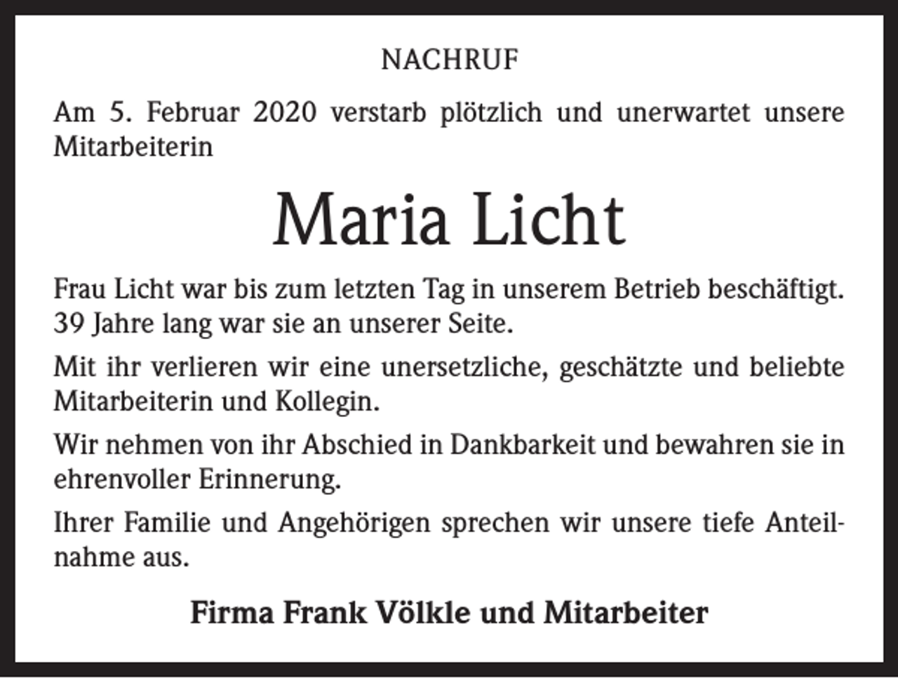 <p>NACHRUF<br />Am 5. Februar 2020 verstarb plötzlich und unerwartet unsere<br />­Mitarbeiterin</p><p>Maria Licht<br />Frau Licht war bis zum letzten Tag in unserem Betrieb beschäftigt.<br />39 Jahre lang war sie an unserer Seite.<br />Mit ihr verlieren wir eine unersetzliche, geschätzte und beliebte<br />Mitarbeiterin und Kollegin.<br />Wir nehmen von ihr Abschied in Dankbarkeit und bewahren sie in<br />ehrenvoller Erinnerung.<br />Ihrer Familie und Angehörigen sprechen wir unsere tiefe Anteilnahme aus.</p><p>Firma Frank Völkle und Mitarbeiter</p>