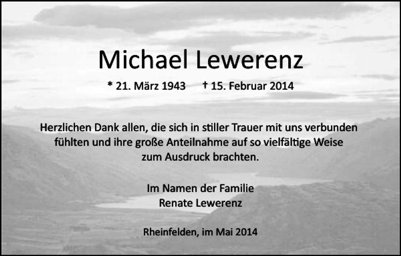 <p>Michael Lewerenz<br />* 21. März 1943</p><p>† 15. Februar 2014</p><p>Herzlichen Dank allen, die sich in s�ller Trauer mit uns verbunden<br />fühlten und ihre große Anteilnahme auf so vielfäl�ge Weise<br />zum Ausdruck brachten.<br />Im Namen der Familie<br />Renate Lewerenz<br />Rheinfelden, im Mai 2014</p>