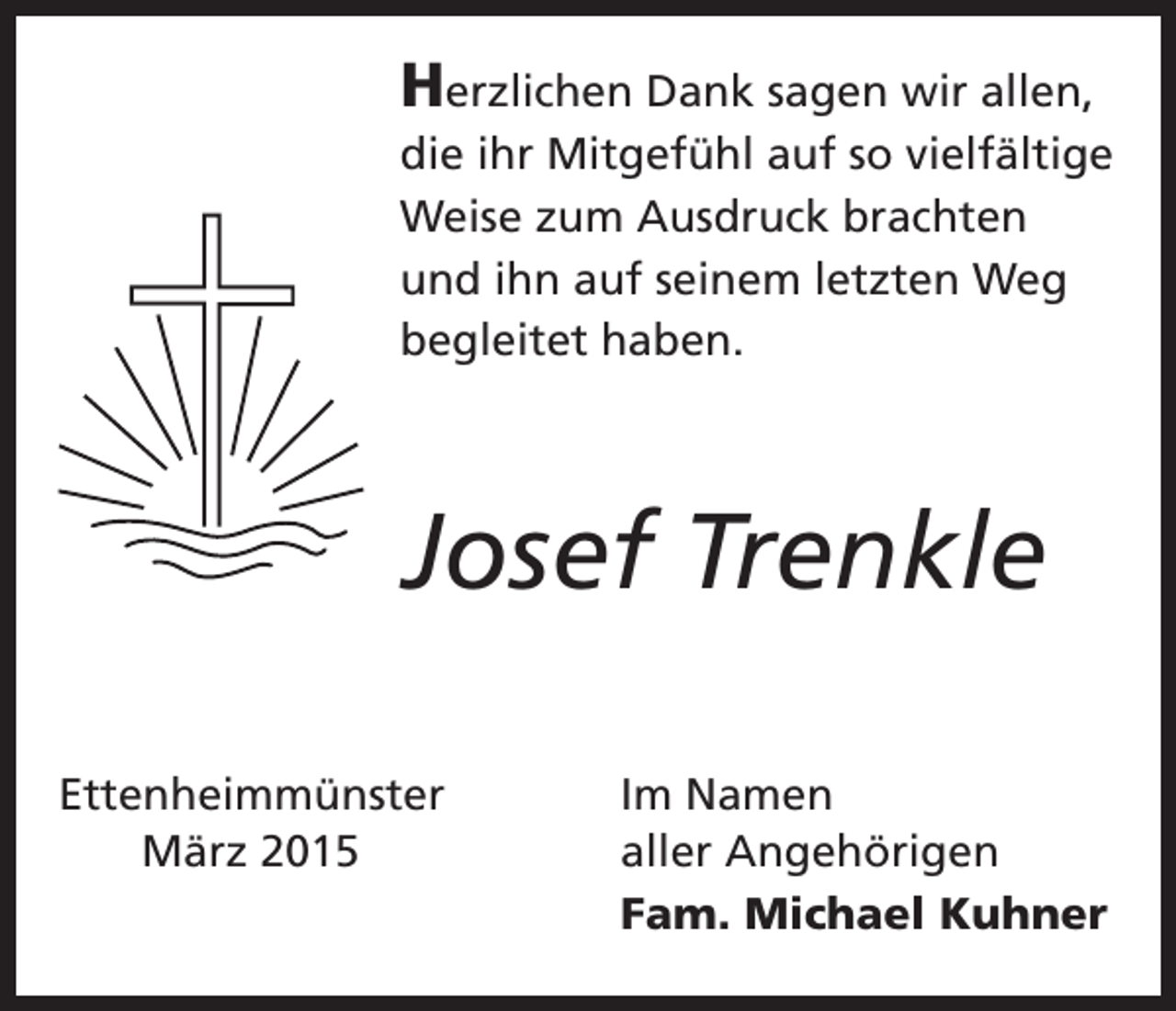 <p>Herzlichen Dank sagen wir allen,<br />die ihr Mitgefühl auf so vielfältige<br />Weise zum Ausdruck brachten<br />und ihn auf seinem letzten Weg<br />begleitet haben.</p><p>Josef Trenkle<br />Ettenheimmünster</p><p>März 2015</p><p>Im Namen<br />aller Angehörigen<br />Fam. Michael Kuhner</p>
