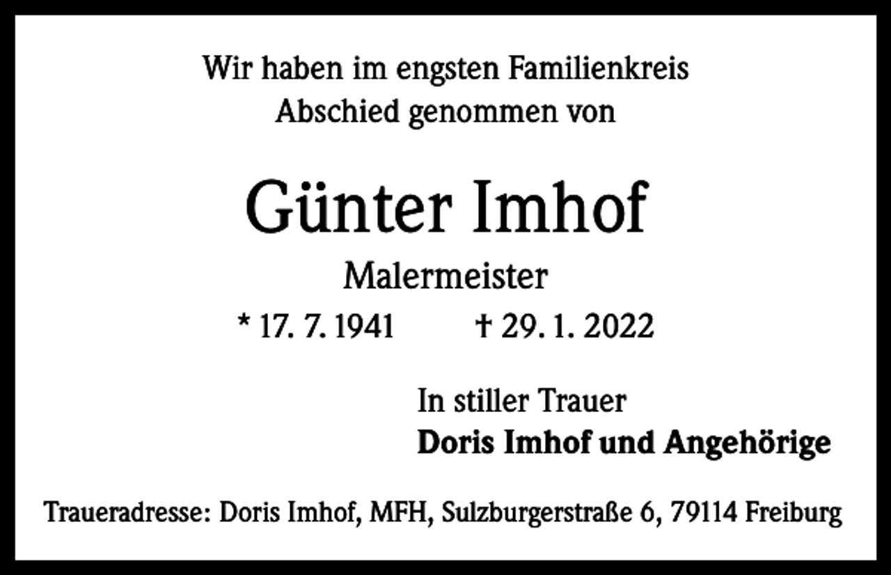 <p>Wir haben im engsten Familienkreis<br />Abschied genommen von</p><p>Günter Imhof<br />Malermeister</p><p>* 17. 7. 1941</p><p>† 29. 1. 2022<br />In stiller Trauer<br />Doris Imhof und Angehörige</p><p>Traueradresse: Doris Imhof, MFH, Sulzburgerstraße 6, 79114 Freiburg</p>