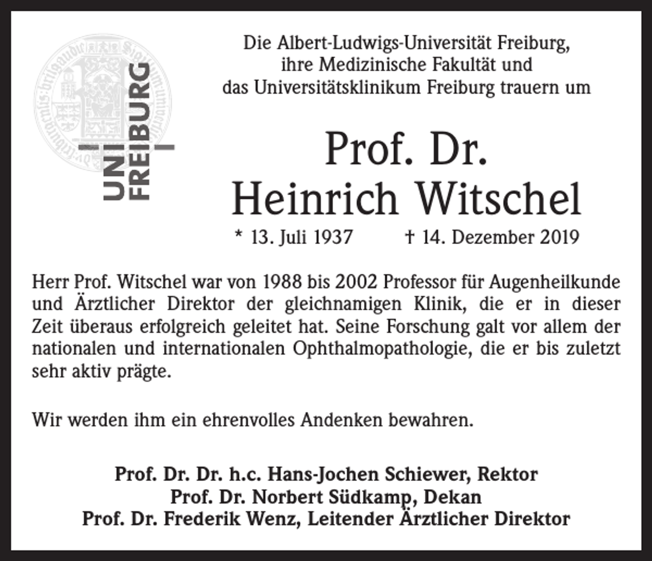 <p>Die Albert-Ludwigs-Universität Freiburg,<br />ihre Medizinische Fakultät und<br />das Universitätsklinikum Freiburg trauern um</p><p>Prof. Dr.<br />Heinrich Witschel<br />* 13. Juli 1937</p><p>† 14. Dezember 2019</p><p>Herr Prof. Witschel war von 1988 bis 2002 Professor für Augenheilkunde<br />und Ärztlicher Direktor der gleichnamigen Klinik, die er in dieser<br />Zeit überaus erfolgreich geleitet hat. Seine Forschung galt vor allem der<br />nationalen und internationalen Ophthalmopathologie, die er bis zuletzt<br />sehr aktiv prägte.<br />Wir werden ihm ein ehrenvolles Andenken bewahren.<br />Prof. Dr. Dr. h.c. Hans-Jochen Schiewer, Rektor<br />Prof. Dr. Norbert Südkamp, Dekan<br />Prof. Dr. Frederik Wenz, Leitender Ärztlicher Direktor</p>