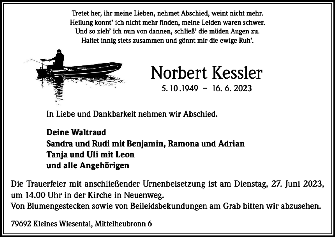 <p>Tretet her, ihr meine Lieben, nehmet Abschied, weint nicht mehr.<br />Heilung konnt’ ich nicht mehr finden, meine Leiden waren schwer.<br />Und so zieh’ ich nun von dannen, schließ’ die müden Augen zu.<br />Haltet innig stets zusammen und gönnt mir die ewige Ruh’.</p><p>Norbert Kessler<br />5. 10 .1949 – 16. 6. 2023</p><p>In Liebe und Dankbarkeit nehmen wir Abschied.<br />Deine Waltraud<br />Sandra und Rudi mit Benjamin, Ramona und Adrian<br />Tanja und Uli mit Leon<br />und alle Angehörigen<br />Die Trauerfeier mit anschließender Urnenbeisetzung ist am Dienstag, 27. Juni 2023,<br />um 14.00 Uhr in der Kirche in Neuenweg.<br />Von Blumengestecken sowie von Beileidsbekundungen am Grab bitten wir abzusehen.<br />79692 Kleines Wiesental, Mittelheubronn 6</p>