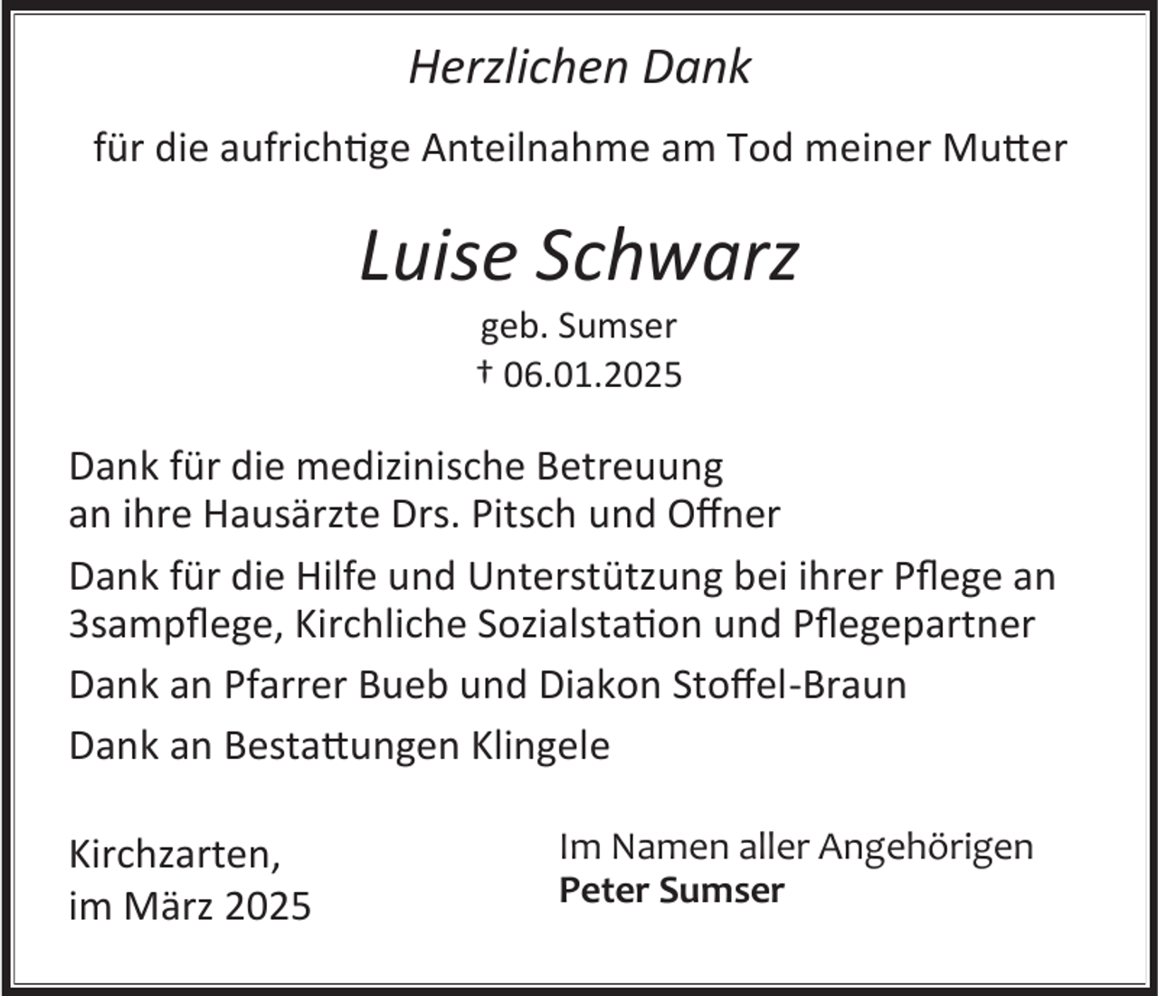 <p>Herzlichen Dank<br />für die aufrichtige Anteilnahme am Tod meiner Mutter</p><p>Luise Schwarz<br />geb. Sumser<br />† 06.01.2025</p><p>Dank für die medizinische Betreuung<br />an ihre Hausärzte Drs. Pitsch und Offner<br />Dank für die Hilfe und Unterstützung bei ihrer Pflege an<br />3sampflege, Kirchliche Sozialstation und Pflegepartner<br />Dank an Pfarrer Bueb und Diakon Stoffel-Braun<br />Dank an Bestattungen Klingele<br />Kirchzarten,<br />im März 2025</p><p>Im Namen aller Angehörigen<br />Peter Sumser</p>