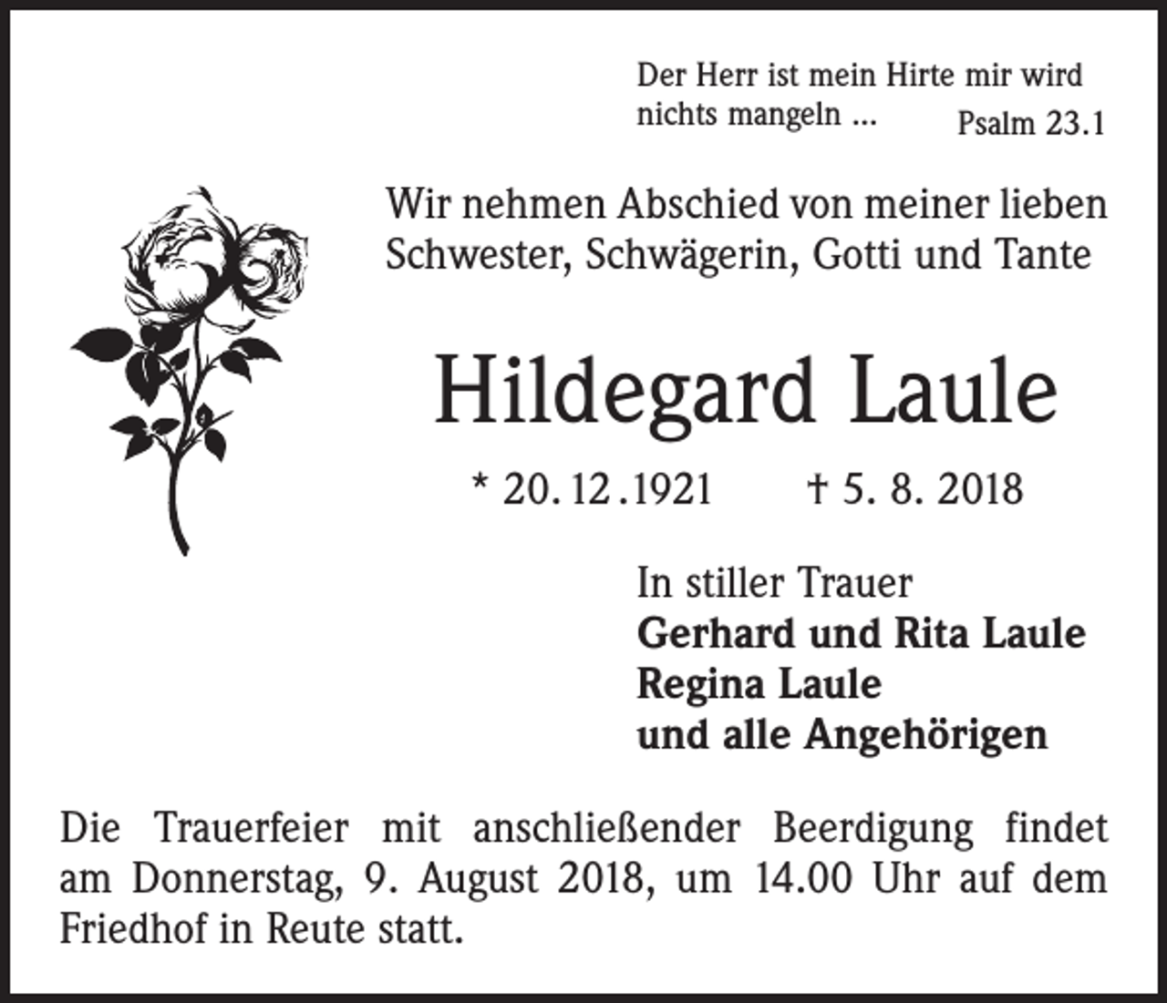 <p>Der Herr ist mein Hirte mir wird<br />nichts mangeln ...<br />Psalm 23.1</p><p>Wir nehmen Abschied von meiner lieben<br />Schwester, Schwägerin, Gotti und Tante</p><p>Hildegard Laule<br />* 20. 12 .1921 † 5. 8. 2018<br />In stiller Trauer<br />Gerhard und Rita Laule<br />Regina Laule<br />und alle Angehörigen<br />Die Trauerfeier mit anschließender Beerdigung findet<br />am Donnerstag, 9. August 2018, um 14.00 Uhr auf dem<br />Friedhof in Reute statt.</p>