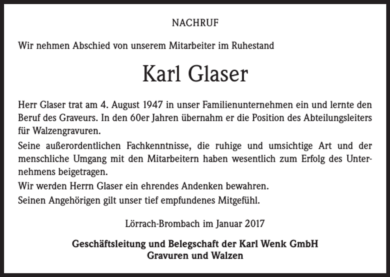 <p>NACHRUF<br />Wir nehmen Abschied von unserem Mitarbeiter im Ruhestand</p><p>Karl Glaser<br />Herr Glaser trat am 4. August 1947 in unser Familienunternehmen ein und lernte den<br />Beruf des Graveurs. In den 60er Jahren übernahm er die Position des Abteilungsleiters<br />für Walzengravuren.<br />Seine außerordentlichen Fachkenntnisse, die ruhige und umsichtige Art und der<br />menschliche Umgang mit den Mitarbeitern haben wesentlich zum Erfolg des Unter­<br />nehmens beigetragen.<br />Wir werden Herrn Glaser ein ehrendes Andenken bewahren.<br />Seinen Angehörigen gilt unser tief empfundenes Mitgefühl.<br />Lörrach-Brombach im Januar 2017<br />Geschäftsleitung und Belegschaft der Karl Wenk GmbH<br />Gravuren und Walzen</p>