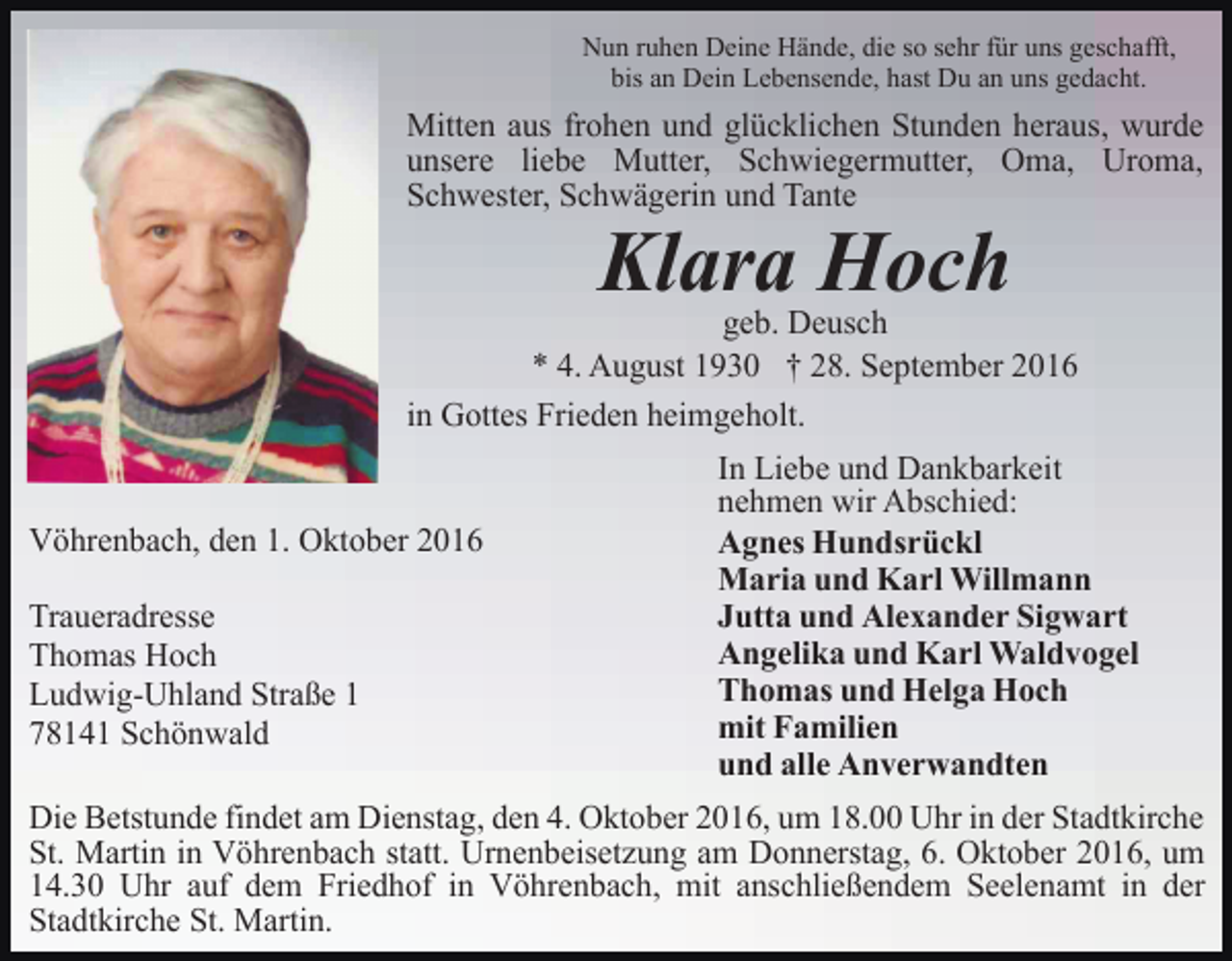 <p>Nun ruhen Deine Hände, die so sehr für uns geschafft,<br />bis an Dein Lebensende, hast Du an uns gedacht.</p><p>Mitten aus frohen und glücklichen Stunden heraus, wurde<br />unsere liebe Mutter, Schwiegermutter, Oma, Uroma,<br />Schwester, Schwägerin und Tante</p><p>Klara Hoch<br />geb. Deusch<br />* 4. August 1930 † 28. September 2016<br />in Gottes Frieden heimgeholt.</p><p>Vöhrenbach, den 1. Oktober 2016<br />Traueradresse<br />Thomas Hoch<br />Ludwig-Uhland Straße 1<br />78141 Schönwald</p><p>In Liebe und Dankbarkeit<br />nehmen wir Abschied:<br />Agnes Hundsrückl<br />Maria und Karl Willmann<br />Jutta und Alexander Sigwart<br />Angelika und Karl Waldvogel<br />Thomas und Helga Hoch<br />mit Familien<br />und alle Anverwandten</p><p>Die Betstunde findet am Dienstag, den 4. Oktober 2016, um 18.00 Uhr in der Stadtkirche<br />St. Martin in Vöhrenbach statt. Urnenbeisetzung am Donnerstag, 6. Oktober 2016, um<br />14.30 Uhr auf dem Friedhof in Vöhrenbach, mit anschließendem Seelenamt in der<br />Stadtkirche St. Martin.</p>