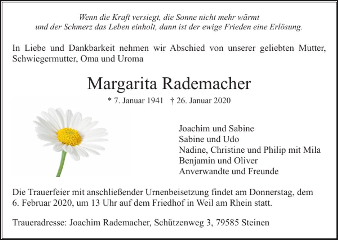 <p>Wenn die Kraft versiegt, die Sonne nicht mehr wärmt<br />und der Schmerz das Leben einholt, dann ist der ewige Frieden eine Erlösung.</p><p>In Liebe und Dankbarkeit nehmen wir Abschied von unserer geliebten Mutter,<br />Schwiegermutter, Oma und Uroma</p><p>Margarita Rademacher<br />* 7. Januar 1941 † 26. Januar 2020</p><p>Joachim und Sabine<br />Sabine und Udo<br />Nadine, Christine und Philip mit Mila<br />Benjamin und Oliver<br />Anverwandte und Freunde<br />Die Trauerfeier mit anschließender Urnenbeisetzung findet am Donnerstag, dem<br />6. Februar 2020, um 13 Uhr auf dem Friedhof in Weil am Rhein statt.<br />Traueradresse: Joachim Rademacher, Schützenweg 3, 79585 Steinen</p>