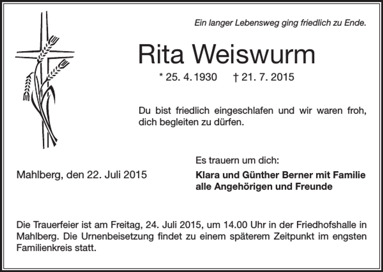 <p>Ein langer Lebensweg ging friedlich zu Ende.</p><p>Rita Weiswurm<br />* 25. 4. 1930 † 21. 7. 2015<br />Du bist friedlich eingeschlafen und wir waren froh,<br />dich begleiten zu dürfen.</p><p>Mahlberg, den 22. Juli 2015</p><p>Es trauern um dich:<br />Klara und Günther Berner mit Familie<br />alle Angehörigen und Freunde</p><p>Die Trauerfeier ist am Freitag, 24. Juli 2015, um 14.00 Uhr in der Friedhofshalle in<br />Mahlberg. Die Urnenbeisetzung findet zu einem späterem Zeitpunkt im engsten<br />Familienkreis statt.</p>