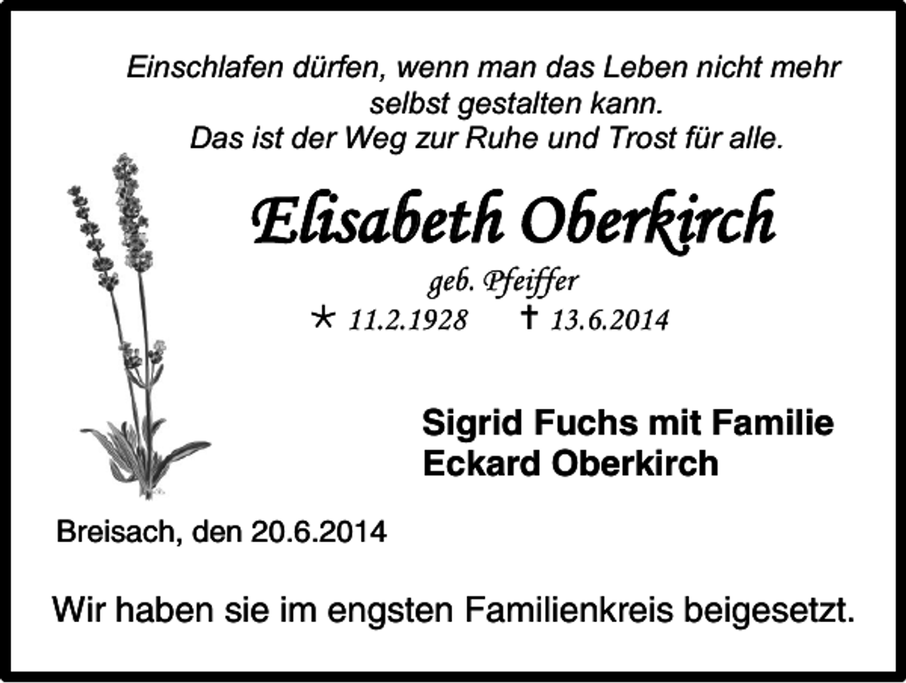 <p>Einschlafen dürfen, wenn man das Leben nicht mehr<br />selbst gestalten kann.<br />Das ist der Weg zur Ruhe und Trost für alle.</p><p>Elisabeth Oberkirch<br />geb. Pfeiffer<br /> 11.2.1928<br /> 13.6.2014</p><p>Sigrid Fuchs mit Familie<br />Eckard Oberkirch<br />Breisach, den 20.6.2014</p><p>Wir haben sie im engsten Familienkreis beigesetzt.</p>