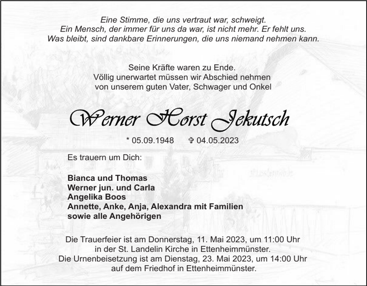 <p>Eine Stimme, die uns vertraut war, schweigt.<br />Ein Mensch, der immer für uns da war, ist nicht mehr. Er fehlt uns.<br />Was bleibt, sind dankbare Erinnerungen, die uns niemand nehmen kann.</p><p>Seine Kräfte waren zu Ende.<br />Völlig unerwartet müssen wir Abschied nehmen<br />von unserem guten Vater, Schwager und Onkel</p><p>* 05.09.1948</p><p>V 04.05.2023</p><p>Es trauern um Dich:<br />Bianca und Thomas<br />Werner jun. und Carla<br />Angelika Boos<br />Annette, Anke, Anja, Alexandra mit Familien<br />sowie alle Angehörigen<br />Die Trauerfeier ist am Donnerstag, 11. Mai 2023, um 11:00 Uhr<br />in der St. Landelin Kirche in Ettenheimmünster.<br />Die Urnenbeisetzung ist am Dienstag, 23. Mai 2023, um 14:00 Uhr<br />auf dem Friedhof in Ettenheimmünster.</p>