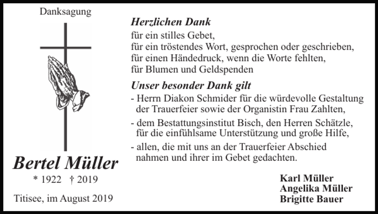 <p>Danksagung</p><p>Herzlichen Dank<br />für ein stilles Gebet,<br />für ein tröstendes Wort, gesprochen oder geschrieben,<br />für einen Händedruck, wenn die Worte fehlten,<br />für Blumen und Geldspenden</p><p>Unser besonder Dank gilt</p><p>Bertel Müller<br />* 1922 † 2019<br />Titisee, im August 2019</p><p>- Herrn Diakon Schmider für die würdevolle Gestaltung<br />der Trauerfeier sowie der Organistin Frau Zahlten,<br />- dem Bestattungsinstitut Bisch, den Herren Schätzle,<br />für die einfühlsame Unterstützung und große Hilfe,<br />- allen, die mit uns an der Trauerfeier Abschied<br />nahmen und ihrer im Gebet gedachten.<br />Karl Müller<br />Angelika Müller<br />Brigitte Bauer</p>