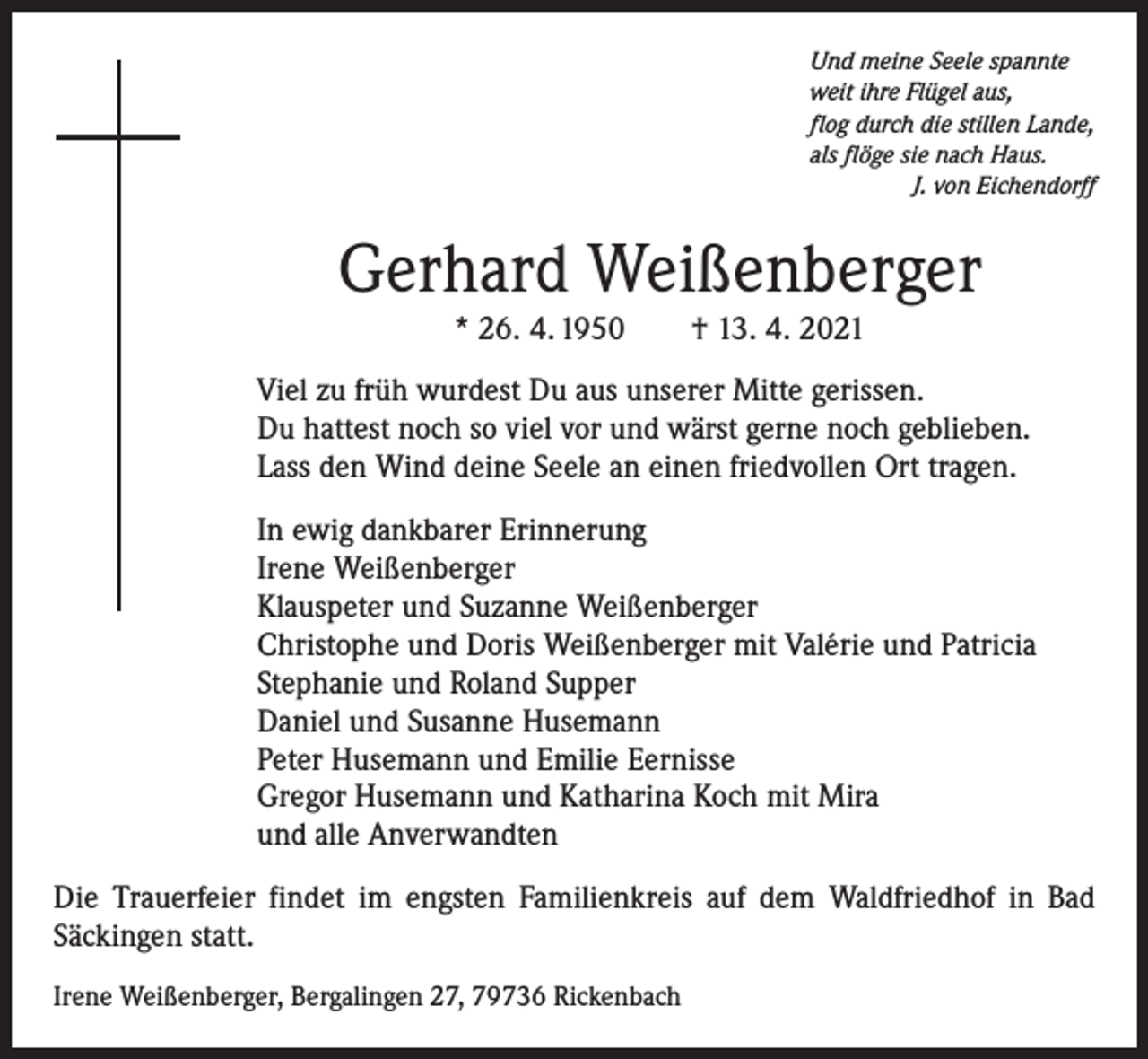 <p>Und meine Seele spannte<br />weit ihre Flügel aus,<br />flog durch die stillen Lande,<br />als flöge sie nach Haus.</p><p>J. von Eichendorff</p><p>Gerhard Weißenberger<br />* 26. 4. 1950 † 13. 4. 2021</p><p>Viel zu früh wurdest Du aus unserer Mitte gerissen.<br />Du hattest noch so viel vor und wärst gerne noch geblieben.<br />Lass den Wind deine Seele an einen friedvollen Ort tragen.<br />In ewig dankbarer Erinnerung<br />Irene Weißenberger<br />Klauspeter und Suzanne Weißenberger<br />Christophe und Doris Weißenberger mit Valérie und Patricia<br />Stephanie und Roland Supper<br />Daniel und Susanne Husemann<br />Peter Husemann und Emilie Eernisse<br />Gregor Husemann und Katharina Koch mit Mira<br />und alle Anverwandten<br />Die Trauerfeier findet im engsten Familienkreis auf dem Waldfriedhof in Bad<br />S­ äckingen statt.<br />Irene Weißenberger, Bergalingen 27, 79736 Rickenbach</p>