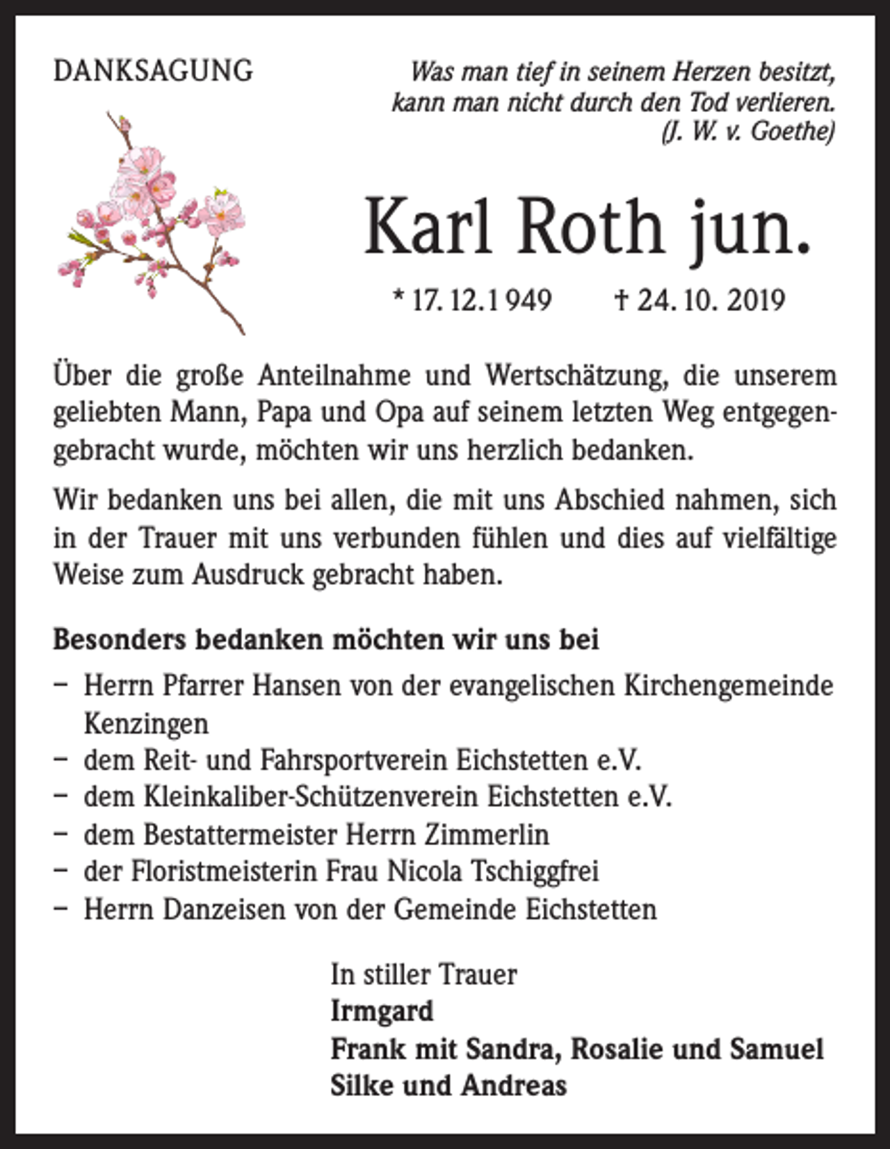 <p>DANKSAGUNG</p><p>Was man tief in seinem Herzen besitzt,<br />kann man nicht durch den Tod verlieren.<br />(J. W. v. Goethe)</p><p>Karl Roth jun.<br />* 17. 12.1 949 † 24. 10. 2019<br />Über die große Anteilnahme und Wertschätzung, die unserem<br />geliebten Mann, Papa und Opa auf seinem letzten Weg entgegengebracht wurde, möchten wir uns herzlich bedanken.<br />Wir bedanken uns bei allen, die mit uns Abschied nahmen, sich<br />in der Trauer mit uns verbunden fühlen und dies auf vielfältige<br />Weise zum Ausdruck gebracht haben.<br />Besonders bedanken möchten wir uns bei<br />– Herrn Pfarrer Hansen von der evangelischen Kirchengemeinde<br />Kenzingen<br />– dem Reit- und Fahrsportverein Eichstetten e.V.<br />– dem Kleinkaliber-Schützenverein Eichstetten e.V.<br />– dem Bestattermeister Herrn Zimmerlin<br />– der Floristmeisterin Frau Nicola Tschiggfrei<br />– Herrn Danzeisen von der Gemeinde Eichstetten<br />In stiller Trauer<br />Irmgard<br />Frank mit Sandra, Rosalie und Samuel<br />Silke und Andreas</p>