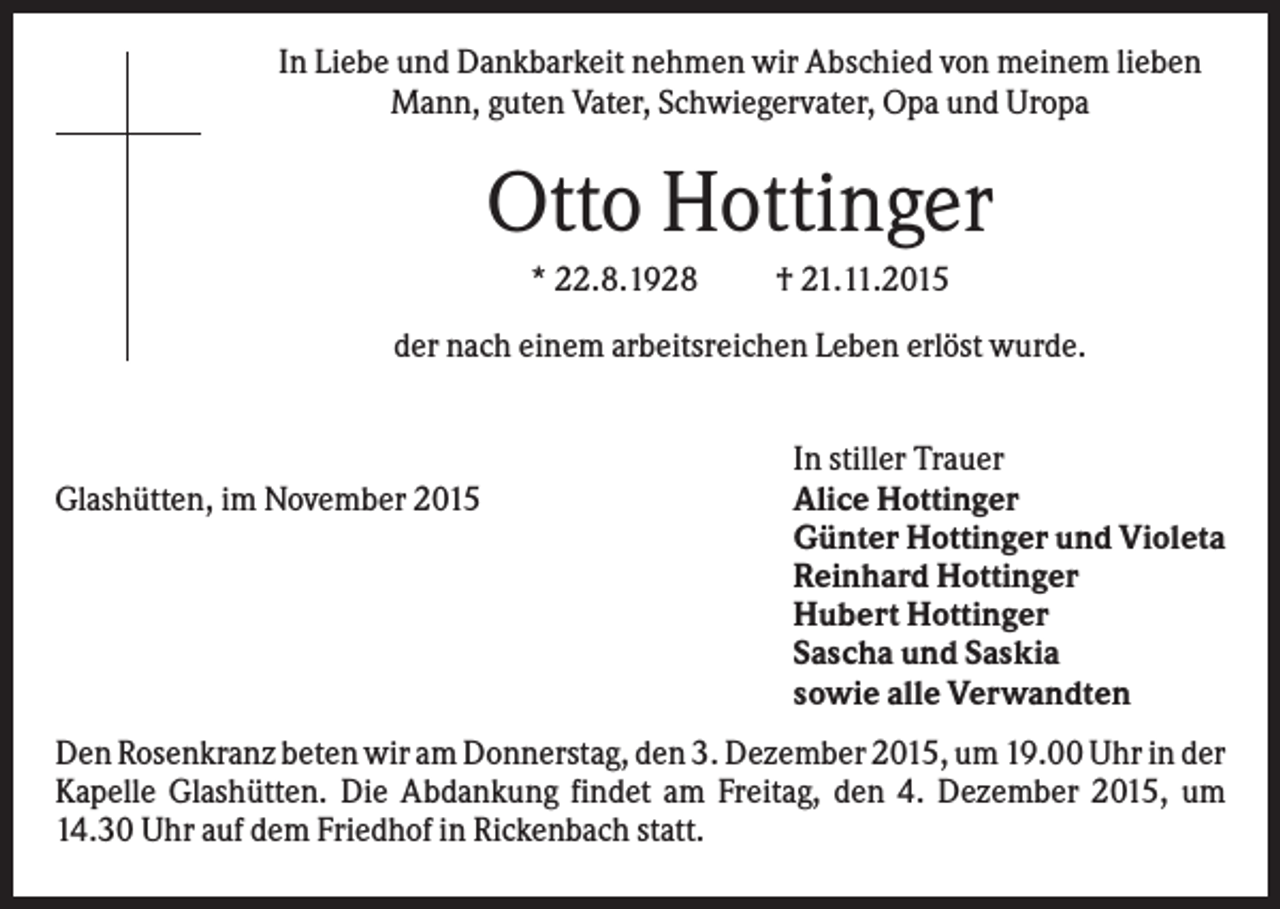 <p>In Liebe und Dankbarkeit nehmen wir Abschied von meinem lieben<br />Mann, guten Vater, Schwiegervater, Opa und Uropa</p><p>Otto Hottinger<br />* 22.8.1928</p><p>† 21.11.2015</p><p>der nach einem arbeitsreichen Leben erlöst wurde.</p><p>Glashütten, im November 2015</p><p>In stiller Trauer<br />Alice Hottinger<br />Günter Hottinger und Violeta<br />Reinhard Hottinger<br />Hubert Hottinger<br />Sascha und Saskia<br />sowie alle Verwandten</p><p>Den Rosenkranz beten wir am Donnerstag, den 3. Dezember 2015, um 19.00 Uhr in der<br />Kapelle Glashütten. Die Abdankung findet am Freitag, den 4. Dezember 2015, um<br />14.30 Uhr auf dem Friedhof in Rickenbach statt.</p>