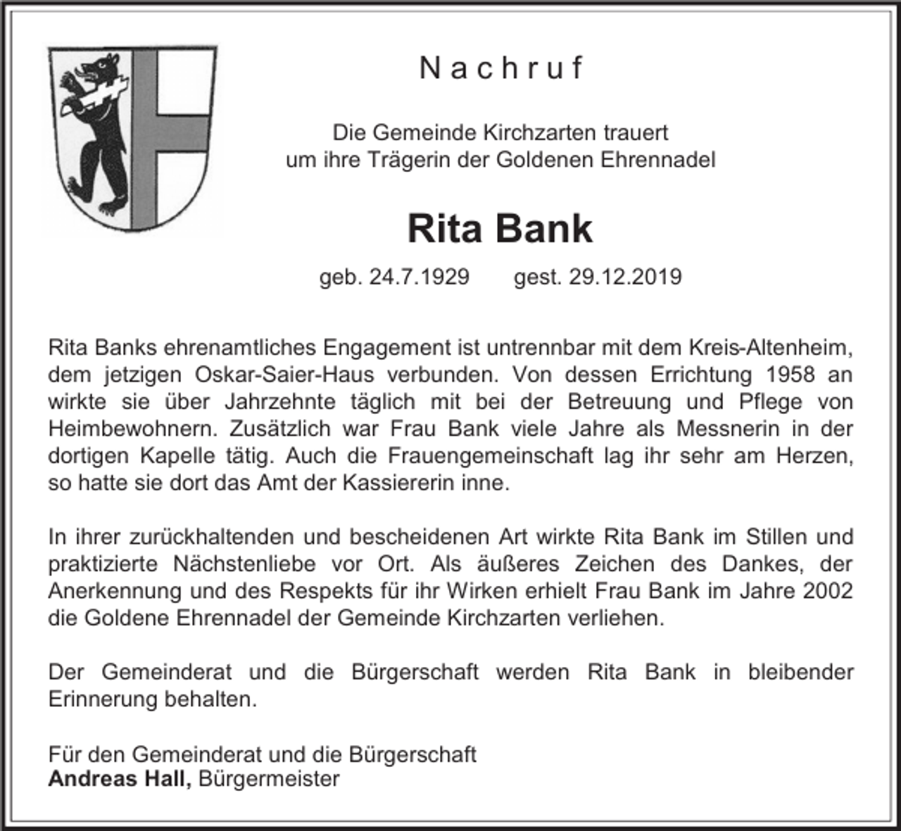 <p>Nachruf<br />Die Gemeinde Kirchzarten trauert<br />um ihre Trägerin der Goldenen Ehrennadel</p><p>Rita Bank<br />geb. 24.7.1929</p><p>gest. 29.12.2019</p><p>Rita Banks ehrenamtliches Engagement ist untrennbar mit dem Kreis-Altenheim,<br />dem jetzigen Oskar-Saier-Haus verbunden. Von dessen Errichtung 1958 an<br />wirkte sie über Jahrzehnte täglich mit bei der Betreuung und Pflege von<br />Heimbewohnern. Zusätzlich war Frau Bank viele Jahre als Messnerin in der<br />dortigen Kapelle tätig. Auch die Frauengemeinschaft lag ihr sehr am Herzen,<br />so hatte sie dort das Amt der Kassiererin inne.<br />In ihrer zurückhaltenden und bescheidenen Art wirkte Rita Bank im Stillen und<br />praktizierte Nächstenliebe vor Ort. Als äußeres Zeichen des Dankes, der<br />Anerkennung und des Respekts für ihr Wirken erhielt Frau Bank im Jahre 2002<br />die Goldene Ehrennadel der Gemeinde Kirchzarten verliehen.<br />Der Gemeinderat und die Bürgerschaft werden Rita Bank in bleibender<br />Erinnerung behalten.<br />Für den Gemeinderat und die Bürgerschaft<br />Andreas Hall, Bürgermeister</p>