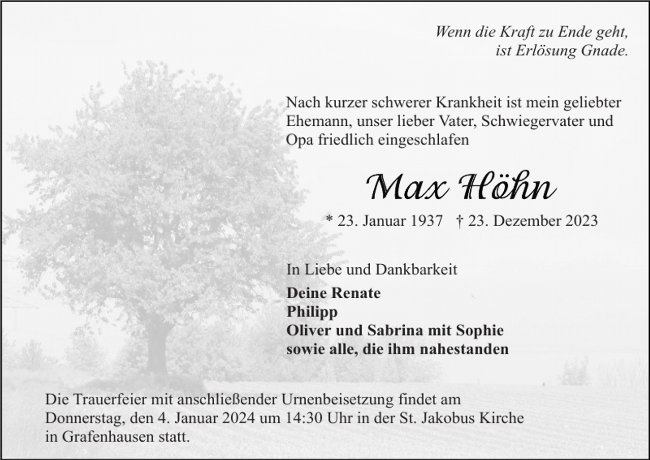 <p>Wenn die Kraft zu Ende geht,<br />ist Erlösung Gnade.<br />Nach kurzer schwerer Krankheit ist mein geliebter<br />Ehemann, unser lieber Vater, Schwiegervater und<br />Opa friedlich eingeschlafen</p><p>* 23. Januar 1937 † 23. Dezember 2023<br />In Liebe und Dankbarkeit<br />Deine Renate<br />Philipp<br />Oliver und Sabrina mit Sophie<br />sowie alle, die ihm nahestanden<br />Die Trauerfeier mit anschließender Urnenbeisetzung findet am<br />Donnerstag, den 4. Januar 2024 um 14:30 Uhr in der St. Jakobus Kirche<br />in Grafenhausen statt.</p>