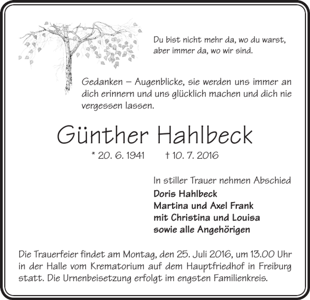 <p>Du bist nicht mehr da, wo du warst,<br />aber immer da, wo wir sind.</p><p>Gedanken – Augenblicke, sie werden uns immer an<br />dich erinnern und uns glücklich machen und dich nie<br />vergessen lassen.</p><p>Günther Hahlbeck<br />* 20. 6. 1941 † 10. 7. 2016</p><p>In stiller Trauer nehmen Abschied<br />Doris Hahlbeck<br />Martina und Axel Frank<br />mit Christina und Louisa<br />sowie alle Angehörigen<br />Die Trauerfeier findet am Montag, den 25. Juli 2016, um 13.00 Uhr<br />in der Halle vom Krematorium auf dem Hauptfriedhof in Freiburg<br />statt. Die Urnenbeisetzung erfolgt im engsten ­Familienkreis.</p>