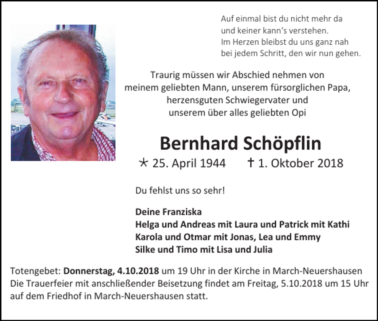 <p>Auf einmal bist du nicht mehr da<br />und keiner kann‘s verstehen.<br />Im Herzen bleibst du uns ganz nah<br />bei jedem Schritt, den wir nun gehen.</p><p>Traurig müssen wir Abschied nehmen von<br />meinem geliebten Mann, unserem fürsorglichen Papa,<br />herzensguten Schwiegervater und<br />unserem über alles geliebten Opi</p><p>Bernhard Schöpflin<br /> 25. April 1944</p><p> 1. Oktober 2018</p><p>Du fehlst uns so sehr!<br />Deine Franziska<br />Helga und Andreas mit Laura und Patrick mit Kathi<br />Karola und Otmar mit Jonas, Lea und Emmy<br />Silke und Timo mit Lisa und Julia<br />Totengebet: Donnerstag, 4.10.2018 um 19 Uhr in der Kirche in March-Neuershausen<br />Die Trauerfeier mit anschließender Beisetzung findet am Freitag, 5.10.2018 um 15 Uhr<br />auf dem Friedhof in March-Neuershausen statt.</p>