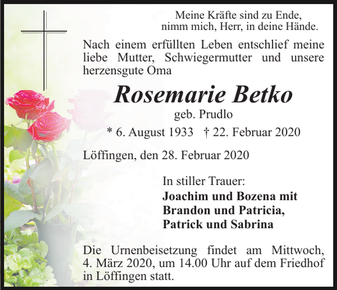 <p>Meine Kräfte sind zu Ende,<br />nimm mich, Herr, in deine Hände.</p><p>Nach einem erfüllten Leben entschlief meine<br />liebe Mutter, Schwiegermutter und unsere<br />herzensgute Oma</p><p>Rosemarie Betko</p><p>geb. Prudlo<br />* 6. August 1933 † 22. Februar 2020<br />Löffingen, den 28. Februar 2020<br />In stiller Trauer:<br />Joachim und Bozena mit<br />Brandon und Patricia,<br />Patrick und Sabrina<br />Die Urnenbeisetzung findet am Mittwoch,<br />4. März 2020, um 14.00 Uhr auf dem Friedhof<br />in Löffingen statt.</p>