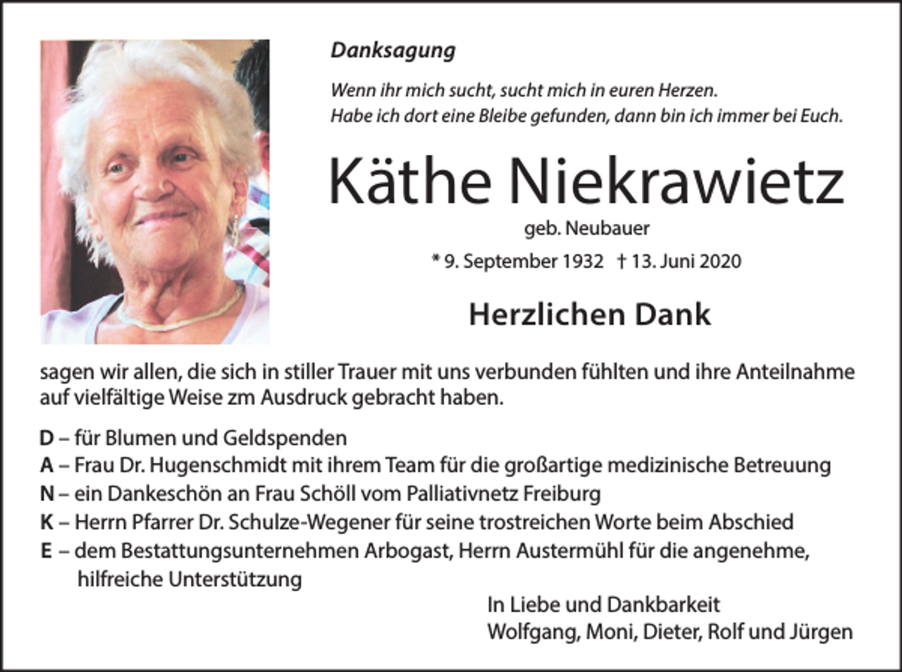 <p>Danksagung<br />Wenn ihr mich sucht, sucht mich in euren Herzen.<br />Habe ich dort eine Bleibe gefunden, dann bin ich immer bei Euch.</p><p>Käthe Niekrawietz<br />geb. Neubauer</p><p>* 9. September 1932 † 13. Juni 2020</p><p>Herzlichen Dank<br />sagen wir allen, die sich in stiller Trauer mit uns verbunden fühlten und ihre Anteilnahme<br />auf vielfältige Weise zm Ausdruck gebracht haben.<br />D – für Blumen und Geldspenden<br />A – Frau Dr. Hugenschmidt mit ihrem Team für die großartige medizinische Betreuung<br />N – ein Dankeschön an Frau Schöll vom Palliativnetz Freiburg<br />K – Herrn Pfarrer Dr. Schulze-Wegener für seine trostreichen Worte beim Abschied<br />E – dem Bestattungsunternehmen Arbogast, Herrn Austermühl für die angenehme,<br />hilfreiche Unterstützung<br />In Liebe und Dankbarkeit<br />Wolfgang, Moni, Dieter, Rolf und Jürgen</p>