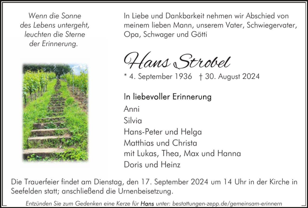 <p>Wenn die Sonne<br />des Lebens untergeht,<br />leuchten die Sterne<br />der Erinnerung.</p><p>In Liebe und Dankbarkeit nehmen wir Abschied von<br />meinem lieben Mann, unserem Vater, Schwiegervater,<br />Opa, Schwager und Götti</p><p>Hans Strobel</p><p>* 4. September 1936 † 30. August 2024</p><p>Anni<br />Silvia<br />Hans-Peter und Helga<br />Matthias und Christa<br />mit Lukas, Thea, Max und Hanna<br />Doris und Heinz<br />Die Trauerfeier findet am Dienstag, den 17. September 2024 um 14 Uhr in der Kirche in<br />Seefelden statt; anschließend die Urnenbeisetzung.<br />Entzünden Sie zum Gedenken eine Kerze für</p><p>unter: bestattungen-zepp.de/gemeinsam-erinnern</p>