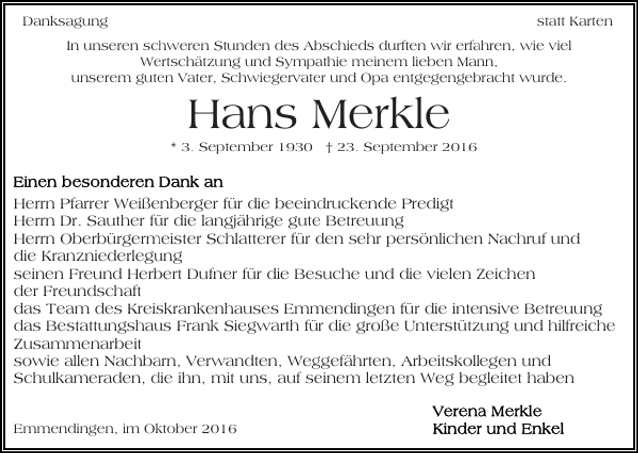 <p>Danksagung</p><p>statt Karten</p><p>In unseren schweren Stunden des Abschieds durften wir erfahren, wie viel<br />Wertschätzung und Sympathie meinem lieben Mann,<br />unserem guten Vater, Schwiegervater und Opa entgegengebracht wurde.</p><p>Hans Merkle<br />* 3. September 1930 † 23. September 2016</p><p>Herrn Pfarrer Weißenberger für die beeindruckende Predigt<br />Herrn Dr. Sauther für die langjährige gute Betreuung<br />Herrn Oberbürgermeister Schlatterer für den sehr persönlichen Nachruf und<br />die Kranzniederlegung<br />seinen Freund Herbert Dufner für die Besuche und die vielen Zeichen<br />der Freundschaft<br />das Team des Kreiskrankenhauses Emmendingen für die intensive Betreuung<br />das Bestattungshaus Frank Siegwarth für die große Unterstützung und hilfreiche<br />Zusammenarbeit<br />sowie allen Nachbarn, Verwandten, Weggefährten, Arbeitskollegen und<br />Schulkameraden, die ihn, mit uns, auf seinem letzten Weg begleitet haben<br />Emmendingen, im Oktober 2016</p>