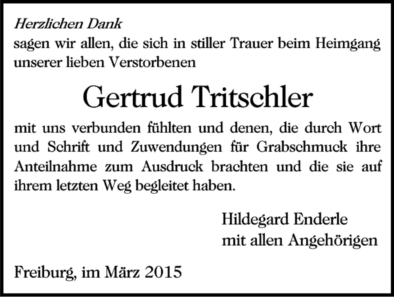 <p>Herzlichen Dank<br />sagen wir allen, die sich in stiller Trauer beim Heimgang<br />unserer lieben Verstorbenen</p><p>Gertrud Tritschler<br />mit uns verbunden fühlten und denen, die durch Wort<br />und Schrift und Zuwendungen für Grabschmuck ihre<br />Anteilnahme zum Ausdruck brachten und die sie auf<br />ihrem letzten Weg begleitet haben.</p><p>Hildegard Enderle<br />mit allen Angehörigen<br />Freiburg, im März 2015</p>