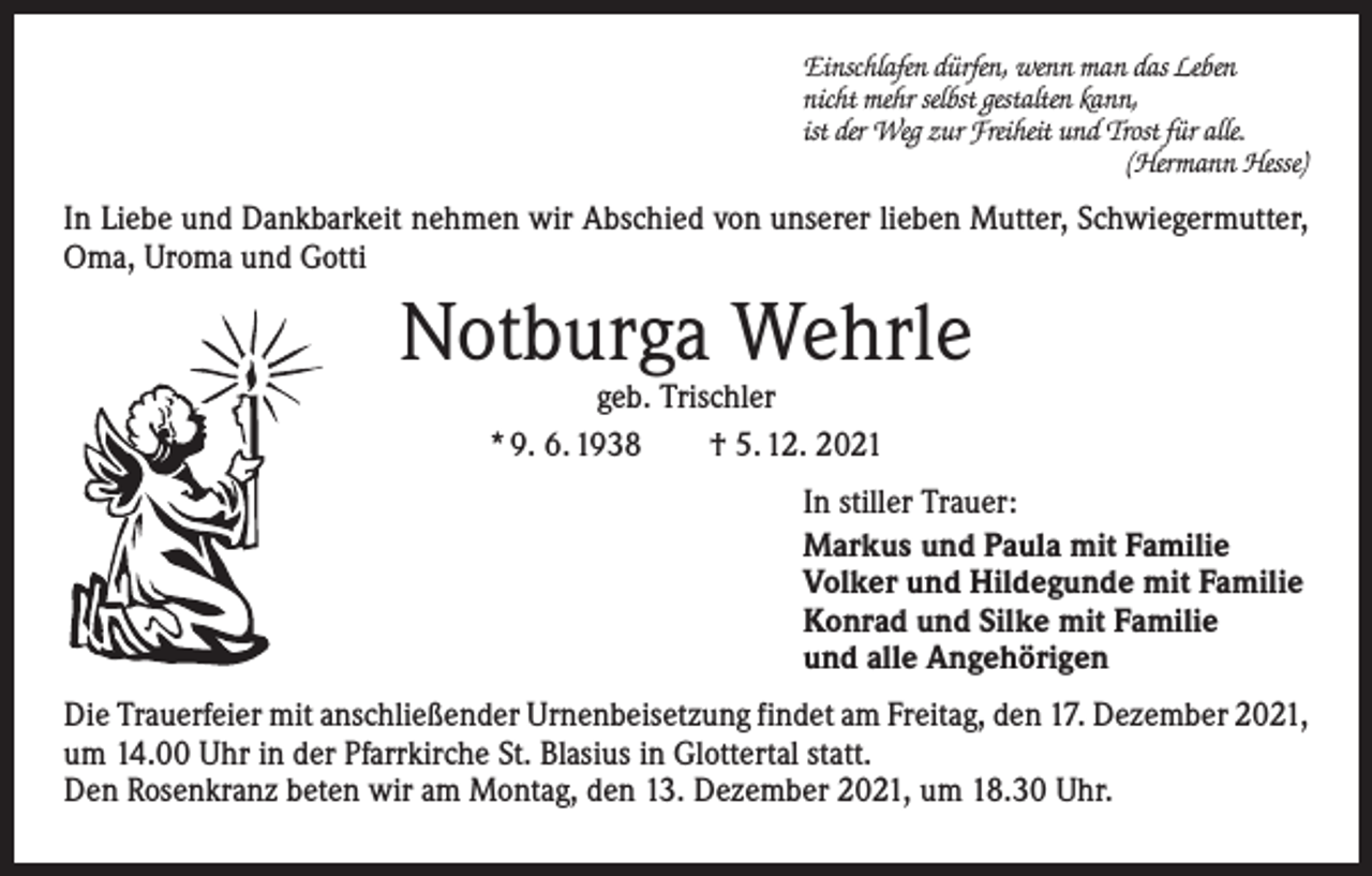 <p>Einschlafen dürfen, wenn man das Leben<br />nicht mehr selbst gestalten kann,<br />ist der Weg zur Freiheit und Trost für alle.</p><p>(Hermann Hesse)</p><p>In Liebe und Dankbarkeit nehmen wir Abschied von unserer lieben Mutter, Schwiegermutter,<br />Oma, Uroma und Gotti</p><p>Notburga Wehrle<br />geb. Trischler<br />* 9. 6. 1938 † 5. 12. 2021</p><p>In stiller Trauer:<br />Markus und Paula mit Familie<br />Volker und Hildegunde mit Familie<br />Konrad und Silke mit Familie<br />und alle Angehörigen<br />Die Trauerfeier mit anschließender Urnenbeisetzung findet am Freitag, den 17. Dezember 2021,<br />um 14.00 Uhr in der Pfarrkirche St. Blasius in Glottertal statt.<br />Den Rosenkranz beten wir am Montag, den 13. Dezember 2021, um 18.30 Uhr.</p>