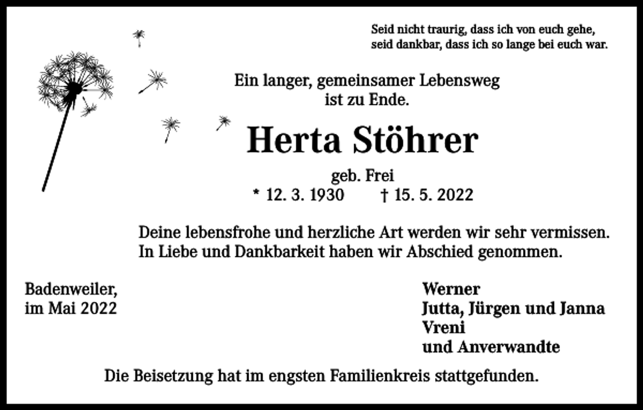 <p>Seid nicht traurig, dass ich von euch gehe,<br />seid dankbar, dass ich so lange bei euch war.</p><p>Ein langer, gemeinsamer Lebensweg<br />ist zu Ende.</p><p>Herta Stöhrer<br />geb. Frei<br />* 12. 3. 1930 † 15. 5. 2022<br />Deine lebensfrohe und herzliche Art werden wir sehr vermissen.<br />In Liebe und Dankbarkeit haben wir Abschied genommen.<br />Badenweiler,<br />im Mai 2022</p><p>Werner<br />Jutta, Jürgen und Janna<br />Vreni<br />und Anverwandte</p><p>Die Beisetzung hat im engsten Familienkreis stattgefunden.</p>