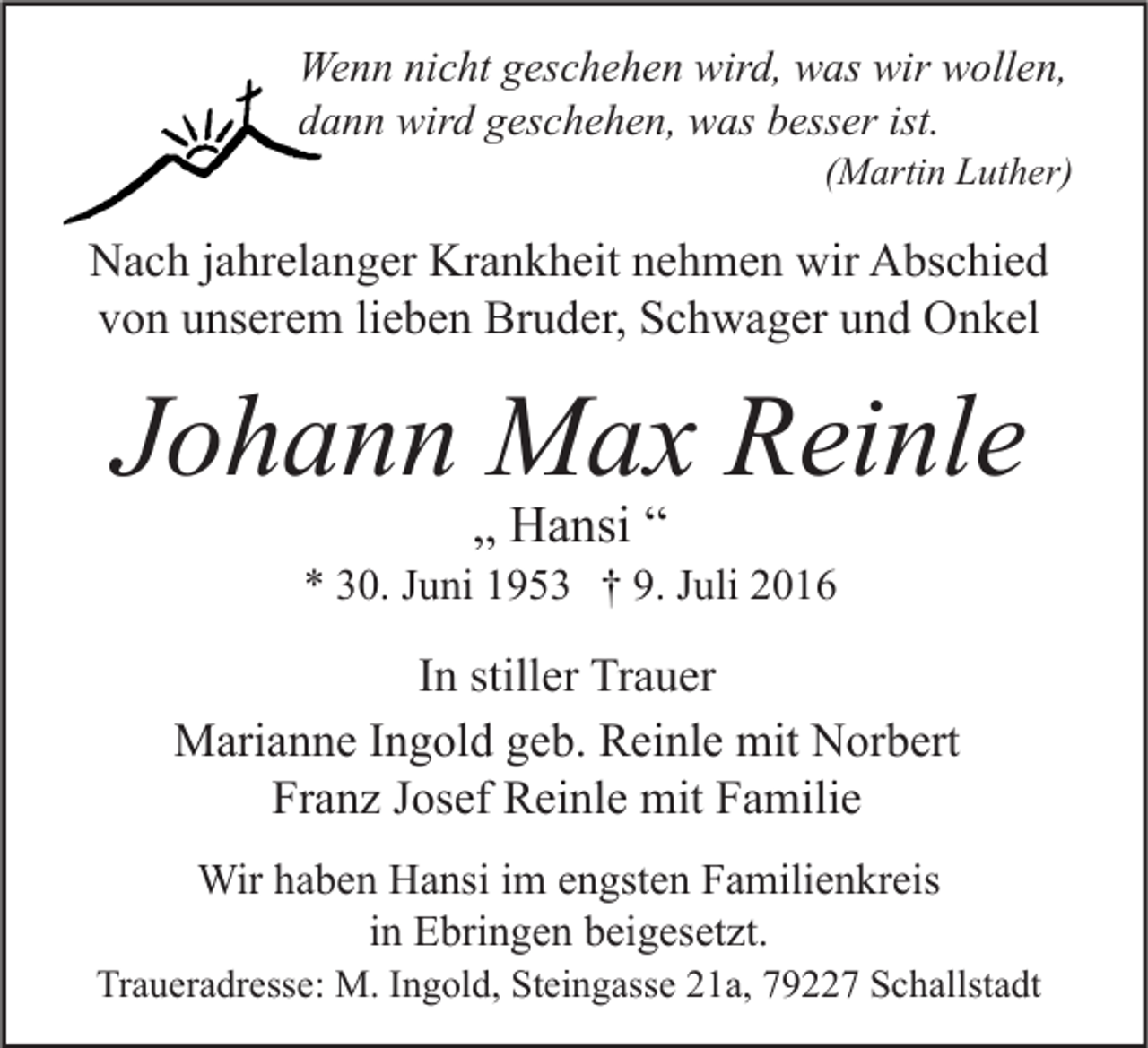 <p>Wenn nicht geschehen wird, was wir wollen,<br />dann wird geschehen, was besser ist.</p><p>(Martin Luther)</p><p>Nach jahrelanger Krankheit nehmen wir Abschied<br />von unserem lieben Bruder, Schwager und Onkel</p><p>Johann Max Reinle<br />„ Hansi “</p><p>* 30. Juni 1953 † 9. Juli 2016</p><p>In stiller Trauer<br />Marianne Ingold geb. Reinle mit Norbert<br />Franz Josef Reinle mit Familie<br />Wir haben Hansi im engsten Familienkreis<br />in Ebringen beigesetzt.</p><p>Traueradresse: M. Ingold, Steingasse 21a, 79227 Schallstadt</p>