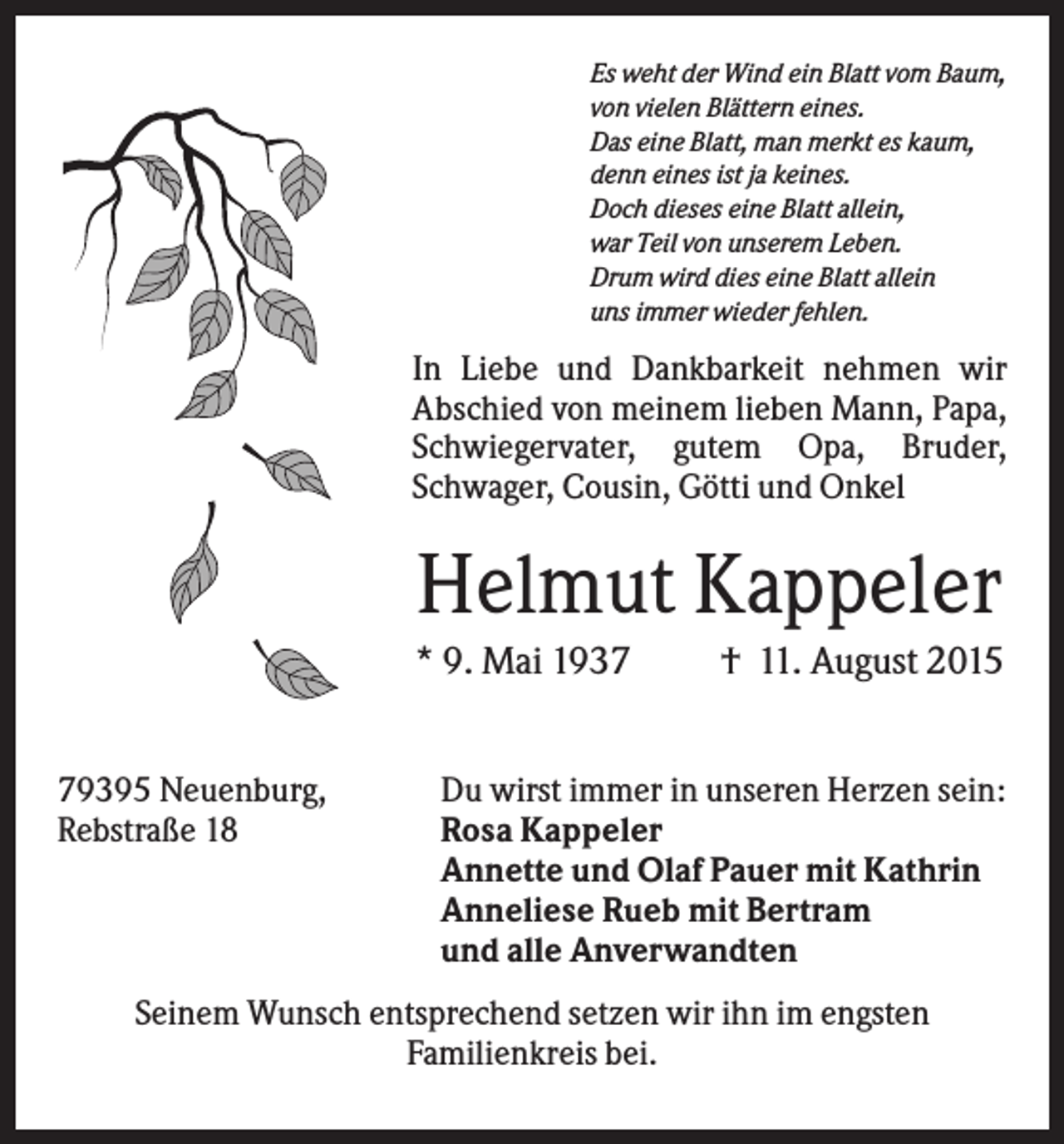 <p>Es weht der Wind ein Blatt vom Baum,<br />von vielen Blättern eines.<br />Das eine Blatt, man merkt es kaum,<br />denn eines ist ja keines.<br />Doch dieses eine Blatt allein,<br />war Teil von unserem Leben.<br />Drum wird dies eine Blatt allein<br />uns immer wieder fehlen.</p><p>In Liebe und Dankbarkeit nehmen wir<br />Abschied von meinem lieben Mann, Papa,<br />Schwiegervater, gutem Opa, Bruder,<br />Schwager, Cousin, Götti und Onkel</p><p>Helmut Kappeler<br />* 9. Mai 1939395 Neuenburg,<br />Rebstraße 18</p><p>† 11. August 2015</p><p>Du wirst immer in unseren Herzen sein:<br />Rosa Kappeler<br />Annette und Olaf Pauer mit Kathrin<br />Anneliese Rueb mit Bertram<br />und alle Anverwandten</p><p>Seinem Wunsch entsprechend setzen wir ihn im engsten<br />Familienkreis bei.</p>