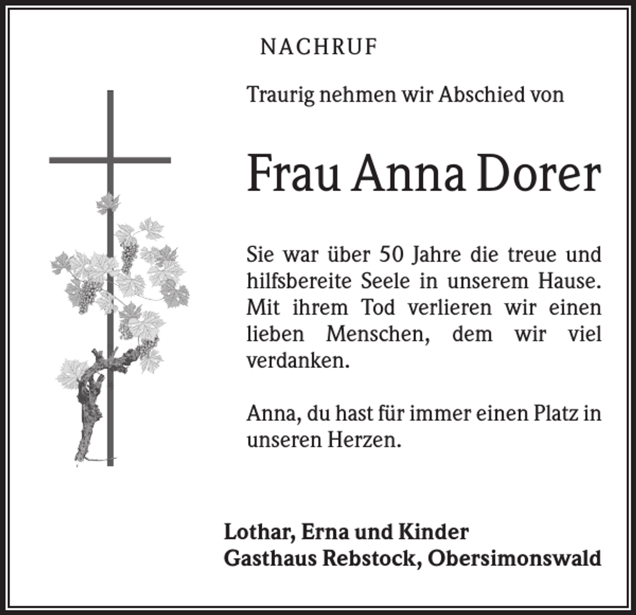 <p>NA CHRUF<br />Traurig nehmen wir Abschied von</p><p>Frau Anna Dorer<br />Sie war über 50 Jahre die treue und<br />hilfsbereite Seele in unserem Hause.<br />Mit ihrem Tod verlieren wir einen<br />lieben Menschen, dem wir viel<br />verdanken.<br />Anna, du hast für immer einen Platz in<br />unseren Herzen.</p><p>Lothar, Erna und Kinder<br />Gasthaus Rebstock, Obersimonswald</p>