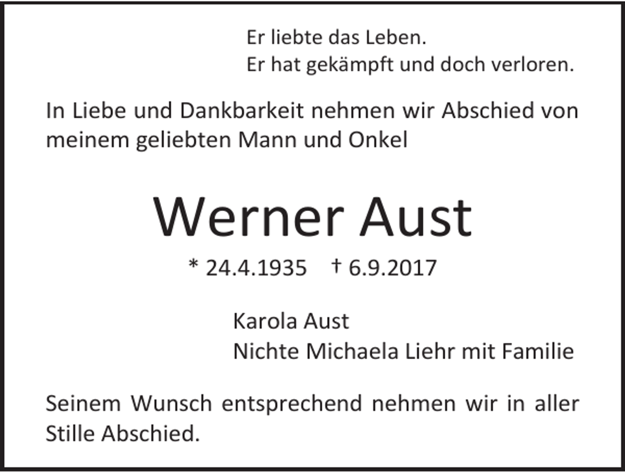 <p>Er liebte das Leben.<br />Er hat gekämpft und doch verloren.</p><p>In Liebe und Dankbarkeit nehmen wir Abschied von<br />meinem geliebten Mann und Onkel</p><p>Werner Aust<br />* 24.4.1935 † 6.9.2017</p><p>Karola Aust<br />Nichte Michaela Liehr mit Familie<br />Seinem Wunsch entsprechend nehmen wir in aller<br />Stille Abschied.</p>