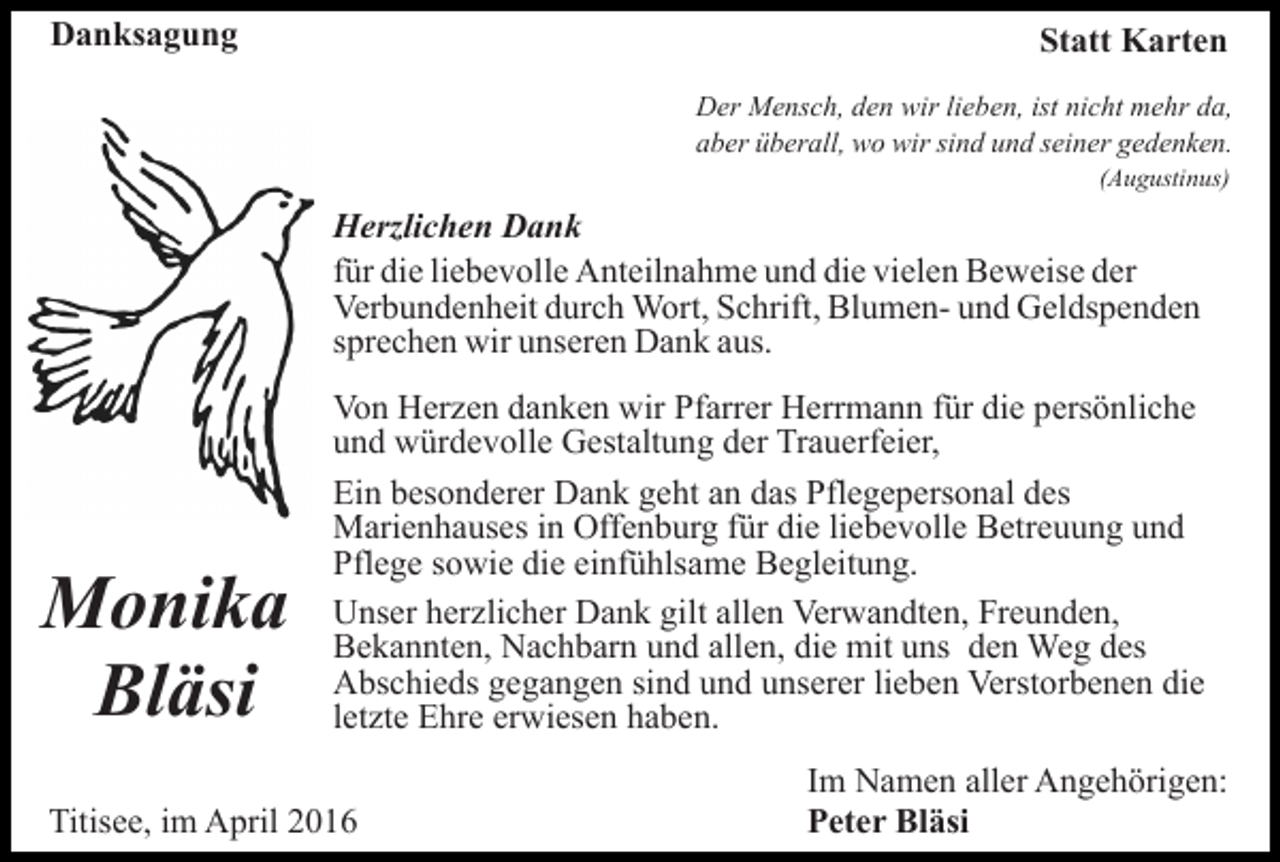 <p>Danksagung</p><p>Statt Karten<br />Der Mensch, den wir lieben, ist nicht mehr da,<br />aber überall, wo wir sind und seiner gedenken.<br />(Augustinus)</p><p>Herzlichen Dank<br />für die liebevolle Anteilnahme und die vielen Beweise der<br />Verbundenheit durch Wort, Schrift, Blumen- und Geldspenden<br />sprechen wir unseren Dank aus.</p><p>Monika<br />Bläsi</p><p>Von Herzen danken wir Pfarrer Herrmann für die persönliche<br />und würdevolle Gestaltung der Trauerfeier,<br />Ein besonderer Dank geht an das Pflegepersonal des<br />Marienhauses in Offenburg für die liebevolle Betreuung und<br />Pflege sowie die einfühlsame Begleitung.<br />Unser herzlicher Dank gilt allen Verwandten, Freunden,<br />Bekannten, Nachbarn und allen, die mit uns den Weg des<br />Abschieds gegangen sind und unserer lieben Verstorbenen die<br />letzte Ehre erwiesen haben.</p><p>Titisee, im April 2016</p><p>Im Namen aller Angehörigen:<br />Peter Bläsi</p>