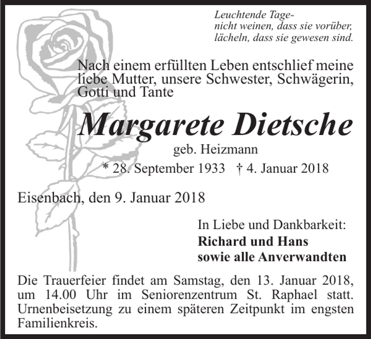 <p>LLeuchtende<br />e u c ht e n d e TTagea g enicht<br />ni<br />c ht weinen,<br />w ei n e n, ddass<br />ass sisie<br />e vvorüber,<br />or ü b er,<br />llächeln,<br />ä c h el n, dass<br />d ass sie<br />si e gewesen<br />g e w es e n sind.<br />si n d.</p><p>NNach<br />a c h eieinem<br />n e m erf<br />üllt e n LLeben<br />e b e n eentschlief<br />nts c hli ef meine<br />m ei n e<br />erfüllten<br />liebe<br />li<br />e b e Mutter,<br />M utt er, unsere<br />u ns er e Schwester,<br />S c h west er, Schwägerin,<br />S c h w ä g eri n,<br />G otti uund<br />n d Ta<br />nt e<br />Gotti<br />Tante</p><p>MMargarete<br />ar g ar et e DiDietsche<br />ets c h e<br />ggeb.<br />e b. Heizmann<br />H ei z m a n n<br />** 228.<br />8. September<br />S e pt e m b er 11933<br />9 †† 4.<br />4. Januar<br />J a n u ar</p><p>Eisenbach,<br />Eis<br />e n b a c h, dden<br />e n 9.9.JJanuar<br />a n u ar<br />In<br />I n Liebe<br />Li e b e und<br />u n d Dankbarkeit:<br />D a n k b ar k eit:<br />Richard<br />Ri c h a r d uund<br />n d Hans<br />H a ns<br />sowie<br />s o wi e alle<br />all e Anverwandten<br />A n v e r w a n dt e n<br />Die<br />Di<br />e TrTrauerfeier<br />a u erf ei er fifindet<br />n d et aam<br />m Samstag,<br />S a mst a g, den<br />d e n 13.<br />1 3. Januar<br />J a n u ar 2018,<br />2 0 1 8,<br />u m 114.00<br />4. Uhr<br />U hr iim<br />m Seniorenzentrum<br />S e n i or e n z e ntr u m St.<br />St. Raphael<br />R a p h ael st<br />att.<br />um<br />statt.<br />Urnenbeisetzung<br />Ur n e n b eis et z u n g zzu<br />u eieinem<br />n e m s späteren<br />p ät er e n ZZeitpunkt<br />eit p u n kt i im<br />m engsten<br />e n gst e n<br />Familienkreis.<br />F a mili e n kr eis.</p>