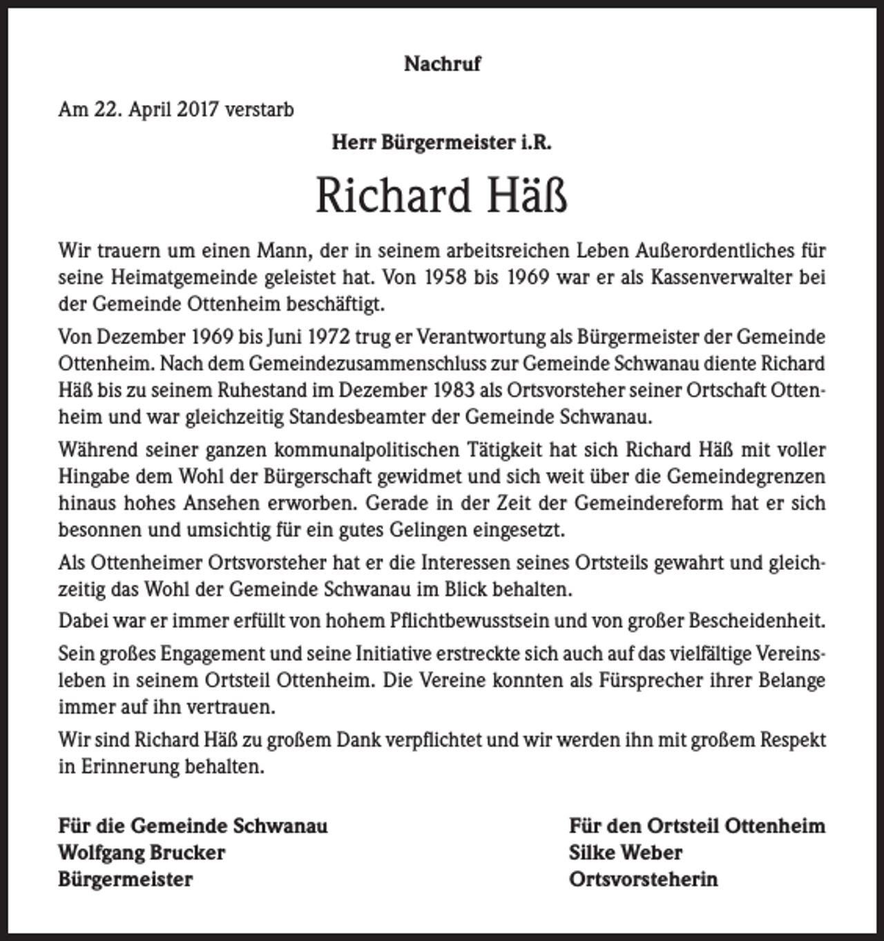 <p>Nachruf<br />Am 22. April 2017 verstarb<br />Herr Bürgermeister i.R.</p><p>Richard Häß<br />Wir trauern um einen Mann, der in seinem arbeitsreichen Leben Außerordentliches für<br />seine Heimatgemeinde geleistet hat. Von 1958 bis 1969 war er als Kassenverwalter bei<br />der Gemeinde Ottenheim beschäftigt.<br />Von Dezember 1969 bis Juni 1972 trug er Verantwortung als Bürgermeister der Gemeinde<br />Ottenheim. Nach dem Gemeindezusammenschluss zur Gemeinde Schwanau diente Richard<br />Häß bis zu seinem Ruhestand im Dezember 1983 als Ortsvorsteher seiner Ortschaft Ottenheim und war gleichzeitig Standesbeamter der Gemeinde Schwanau.<br />Während seiner ganzen kommunalpolitischen Tätigkeit hat sich Richard Häß mit voller<br />Hingabe dem Wohl der Bürgerschaft gewidmet und sich weit über die Gemeindegrenzen<br />hinaus hohes Ansehen erworben. Gerade in der Zeit der Gemeindereform hat er sich<br />besonnen und umsichtig für ein gutes Gelingen eingesetzt.<br />Als Ottenheimer Ortsvorsteher hat er die Interessen seines Ortsteils gewahrt und gleichzeitig das Wohl der Gemeinde Schwanau im Blick behalten.<br />Dabei war er immer erfüllt von hohem Pflichtbewusstsein und von großer Bescheidenheit.<br />Sein großes Engagement und seine Initiative erstreckte sich auch auf das vielfältige Vereinsleben in seinem Ortsteil Ottenheim. Die Vereine konnten als Fürsprecher ihrer Belange<br />immer auf ihn vertrauen.<br />Wir sind Richard Häß zu großem Dank verpflichtet und wir werden ihn mit großem Respekt<br />in Erinnerung behalten.<br />Für die Gemeinde Schwanau<br />Wolfgang Brucker<br />Bürgermeister</p><p>Für den Ortsteil Ottenheim<br />Silke Weber<br />Ortsvorsteherin</p>