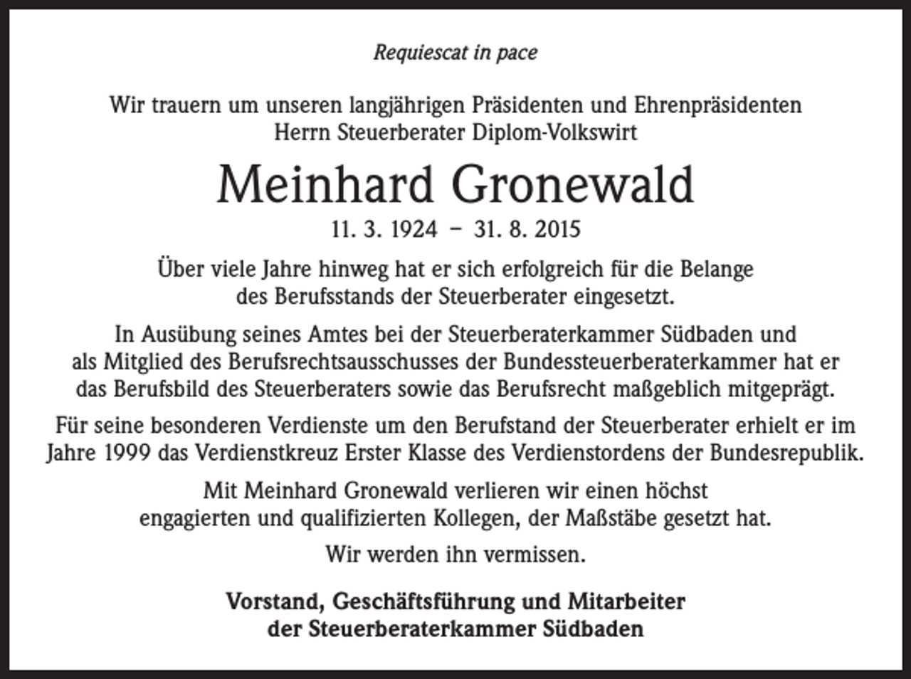 <p>Requiescat in pace</p><p>Wir trauern um unseren langjährigen Präsidenten und Ehrenpräsidenten<br />Herrn Steuerberater Diplom-Volkswirt</p><p>Meinhard Gronewald<br />11. 3. 1924 – 31. 8. 2015</p><p>Über viele Jahre hinweg hat er sich erfolgreich für die Belange<br />des Berufsstands der Steuerberater eingesetzt.<br />In Ausübung seines Amtes bei der Steuerberaterkammer Südbaden und<br />als Mitglied des Berufsrechtsausschusses der Bundessteuerberater­kammer hat er<br />das Berufsbild des Steuerberaters sowie das Berufsrecht maßgeblich mitgeprägt.<br />Für seine besonderen Verdienste um den Berufstand der Steuerberater erhielt er im<br />Jahre 1999 das Verdienstkreuz Erster Klasse des Verdienstordens der Bundesrepublik.<br />Mit Meinhard Gronewald verlieren wir einen höchst<br />engagierten und qualifizierten Kollegen, der Maßstäbe gesetzt hat.<br />Wir werden ihn vermissen.<br />Vorstand, Geschäftsführung und Mitarbeiter<br />der Steuerberaterkammer Südbaden</p>