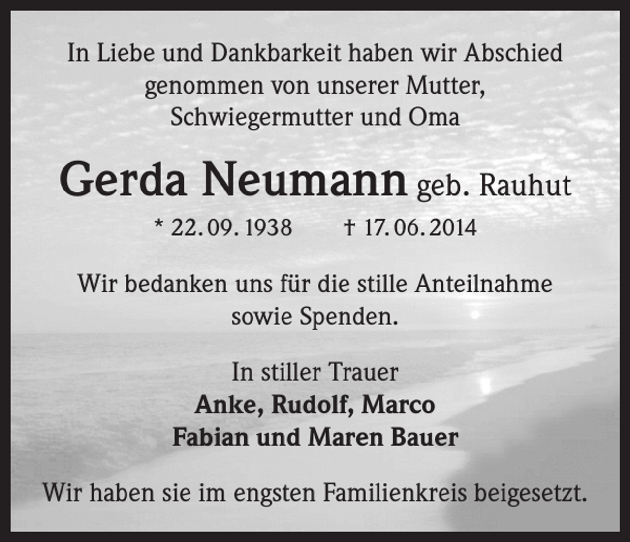 <p>In Liebe und Dankbarkeit haben wir Abschied<br />genommen von unserer Mutter,<br />Schwiegermutter und Oma</p><p>Gerda Neumann geb. Rauhut<br />* 22. 09. 1938 † 17. 06. 2014</p><p>Wir bedanken uns für die stille Anteilnahme<br />sowie Spenden.<br />In stiller Trauer<br />Anke, Rudolf, Marco<br />Fabian und Maren Bauer<br />Wir haben sie im engsten Familienkreis beigesetzt.</p>