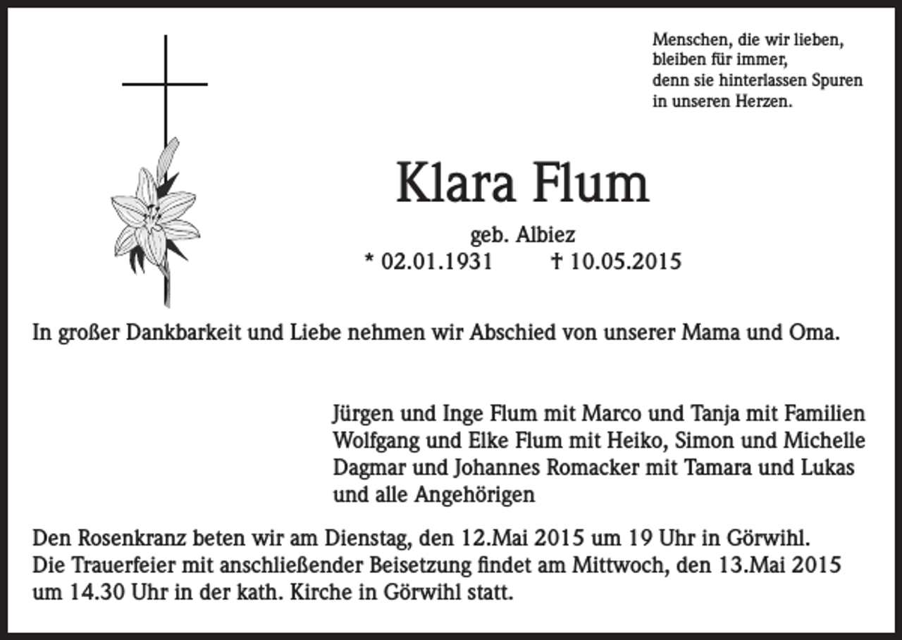 <p>Menschen, die wir lieben,<br />bleiben für immer,<br />denn sie hinterlassen Spuren<br />in unseren Herzen.</p><p>Klara Flum<br />geb. Albiez<br />* 02.01.1931<br />† 10.05.2015<br />In großer Dankbarkeit und Liebe nehmen wir Abschied von unserer Mama und Oma.<br />Jürgen und Inge Flum mit Marco und Tanja mit Familien<br />Wolfgang und Elke Flum mit Heiko, Simon und Michelle<br />Dagmar und Johannes Romacker mit Tamara und Lukas<br />und alle Angehörigen<br />Den Rosenkranz beten wir am Dienstag, den 12.Mai 2015 um 19 Uhr in Görwihl.<br />Die Trauerfeier mit anschließender Beisetzung findet am Mittwoch, den 13.Mai 2015<br />um 14.30 Uhr in der kath. Kirche in Görwihl statt.</p>