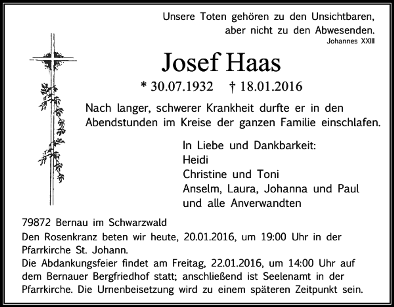 <p>Unsere Toten gehören zu den Unsichtbaren,<br />aber nicht zu den Abwesenden.</p><p>Johannes XXIII</p><p>Josef Haas<br />* 30.07.1932</p><p>† 18.01.2016</p><p>Nach langer, schwerer Krankheit durfte er in den<br />Abendstunden im Kreise der ganzen Familie einschlafen.<br />In Liebe und Dankbarkeit:<br />Heidi<br />Christine und Toni<br />Anselm, Laura, Johanna und Paul<br />und alle Anverwandten<br />79872 Bernau im Schwarzwald<br />Den Rosenkranz beten wir heute, 20.01.2016, um 19:00 Uhr in der<br />Pfarrkirche St. Johann.<br />Die Abdankungsfeier findet am Freitag, 22.01.2016, um 14:00 Uhr auf<br />dem Bernauer Bergfriedhof statt; anschließend ist Seelenamt in der<br />Pfarrkirche. Die Urnenbeisetzung wird zu einem späteren Zeitpunkt sein.</p>
