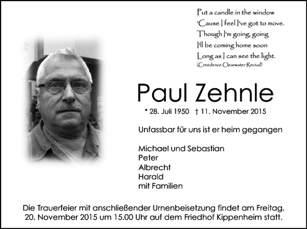 <p>Put a candle in the window<br />'Cause I feel I've got to move.<br />Though I'm going, going<br />I'll be coming home soon<br />Long as I can see the light.<br />(Creedence Clearwater Revival)</p><p>Paul Zehnle<br />* 28. Juli 1950 † 11. November 2015</p><p>Unfassbar für uns ist er heim gegangen<br />Michael und Sebastian<br />Peter<br />Albrecht<br />Harald<br />mit Familien<br />Die Trauerfeier mit anschließender Urnenbeisetzung findet am Freitag,<br />20. November 2015 um 15.00 Uhr auf dem Friedhof Kippenheim statt.</p>
