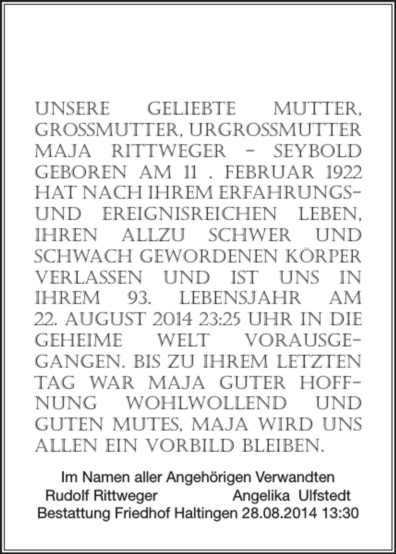 <p>Unsere<br />geliebte<br />Mutter,<br />Grossmutter, Urgrossmutter<br />Maja Rittweger - Seybold<br />­geboren am 11 . Februar 1922<br />hat nach ihrem Erfahrungsund EreignisReichen Leben,<br />ihren allzu schwer und<br />schwach gewordenen Körper<br />verlassen und ist uns in<br />­Ihrem 93. Lebensjahr am<br />22. August 2014 23:25 Uhr in die<br />geHeime<br />Welt<br />vorausge­<br />gangen. Bis zu ihrem letzten<br />Tag war Maja guter Hoffnung<br />wohlwollend<br />und<br />­guten Mutes, Maja wird uns<br />allen ein Vorbild bleiben.<br />Im Namen aller Angehörigen Verwandten<br />Rudolf Rittweger<br />Angelika Ulfstedt<br />Bestattung Friedhof Haltingen 28.08.2014 13:30</p>