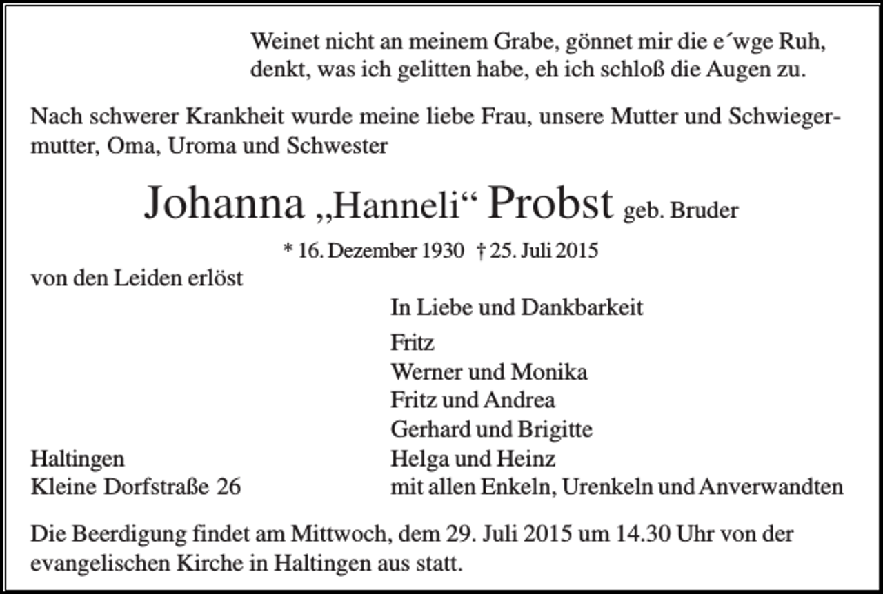 <p>Weinet nicht an meinem Grabe, gönnet mir die e´wge Ruh,<br />denkt, was ich gelitten habe, eh ich schloß die Augen zu.<br />Nach schwerer Krankheit wurde meine liebe Frau, unsere Mutter und Schwiegermutter, Oma, Uroma und Schwester</p><p>Johanna „Hanneli“ Probst geb. Bruder<br />* 16. Dezember 1930 † 25. Juli 2015</p><p>von den Leiden erlöst</p><p>Haltingen<br />Kleine Dorfstraße 26</p><p>In Liebe und Dankbarkeit<br />Fritz<br />Werner und Monika<br />Fritz und Andrea<br />Gerhard und Brigitte<br />Helga und Heinz<br />mit allen Enkeln, Urenkeln und Anverwandten</p><p>Die Beerdigung findet am Mittwoch, dem 29. Juli 2015 um 14.30 Uhr von der<br />evangelischen Kirche in Haltingen aus statt.</p>