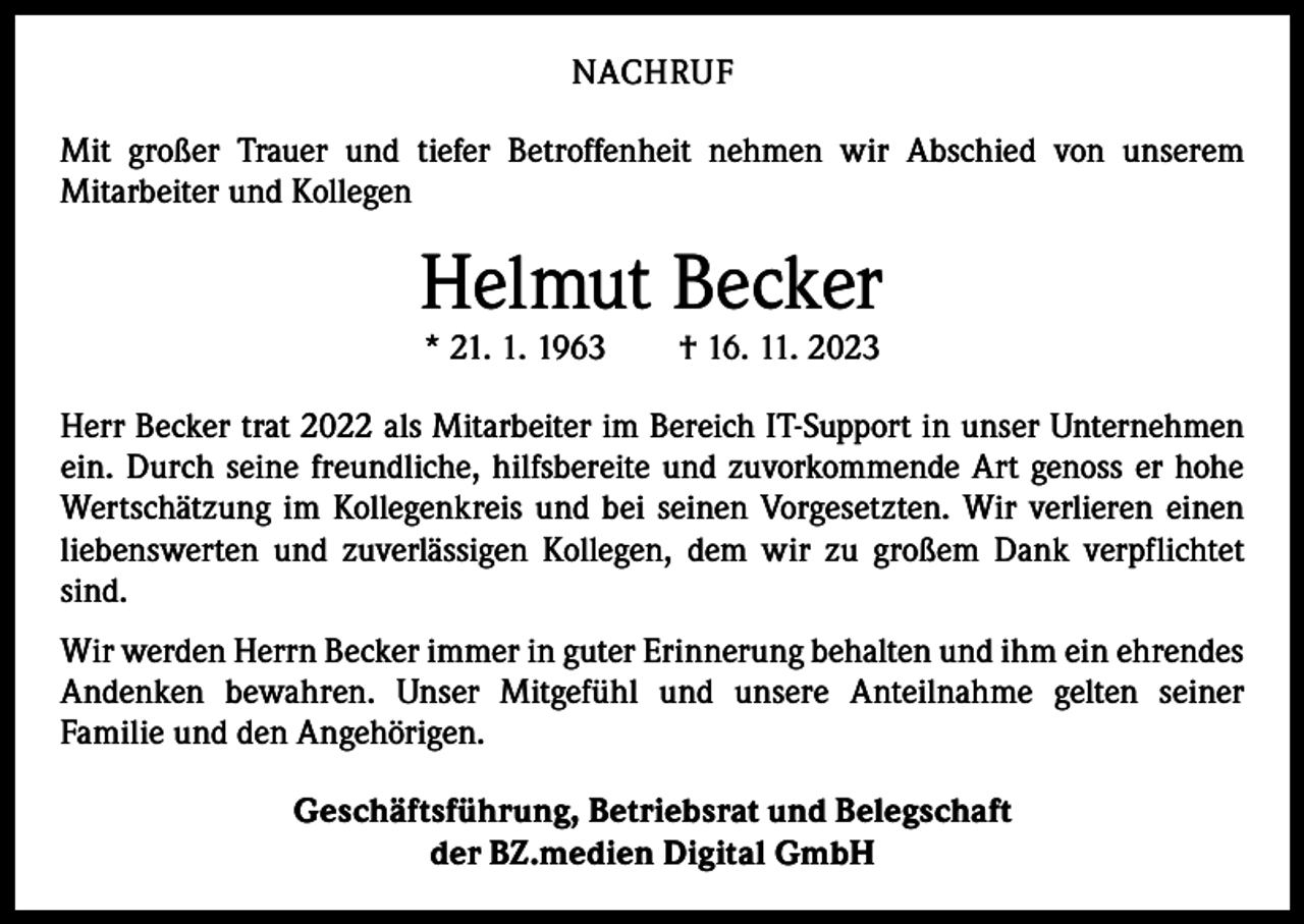 <p>NACHRUF<br />Mit großer Trauer und tiefer Betroffenheit nehmen wir Abschied von unserem<br />­Mitarbeiter und Kollegen</p><p>Helmut Becker<br />* 21. 1. 1963 † 16. 11. 2023</p><p>Herr Becker trat 2022 als Mitarbeiter im Bereich IT-Support in unser Unternehmen<br />ein. Durch seine freundliche, hilfsbereite und zuvorkommende Art genoss er hohe<br />Wertschätzung im Kollegenkreis und bei seinen Vorgesetzten. Wir verlieren einen<br />liebenswerten und zuverlässigen Kollegen, dem wir zu großem Dank verpflichtet<br />sind.<br />Wir werden Herrn Becker immer in guter Erinnerung behalten und ihm ein ehrendes<br />Andenken bewahren. Unser Mitgefühl und unsere Anteilnahme gelten seiner­<br />Familie und den Angehörigen.<br />Geschäftsführung, Betriebsrat und Belegschaft<br />der BZ.medien Digital GmbH</p>