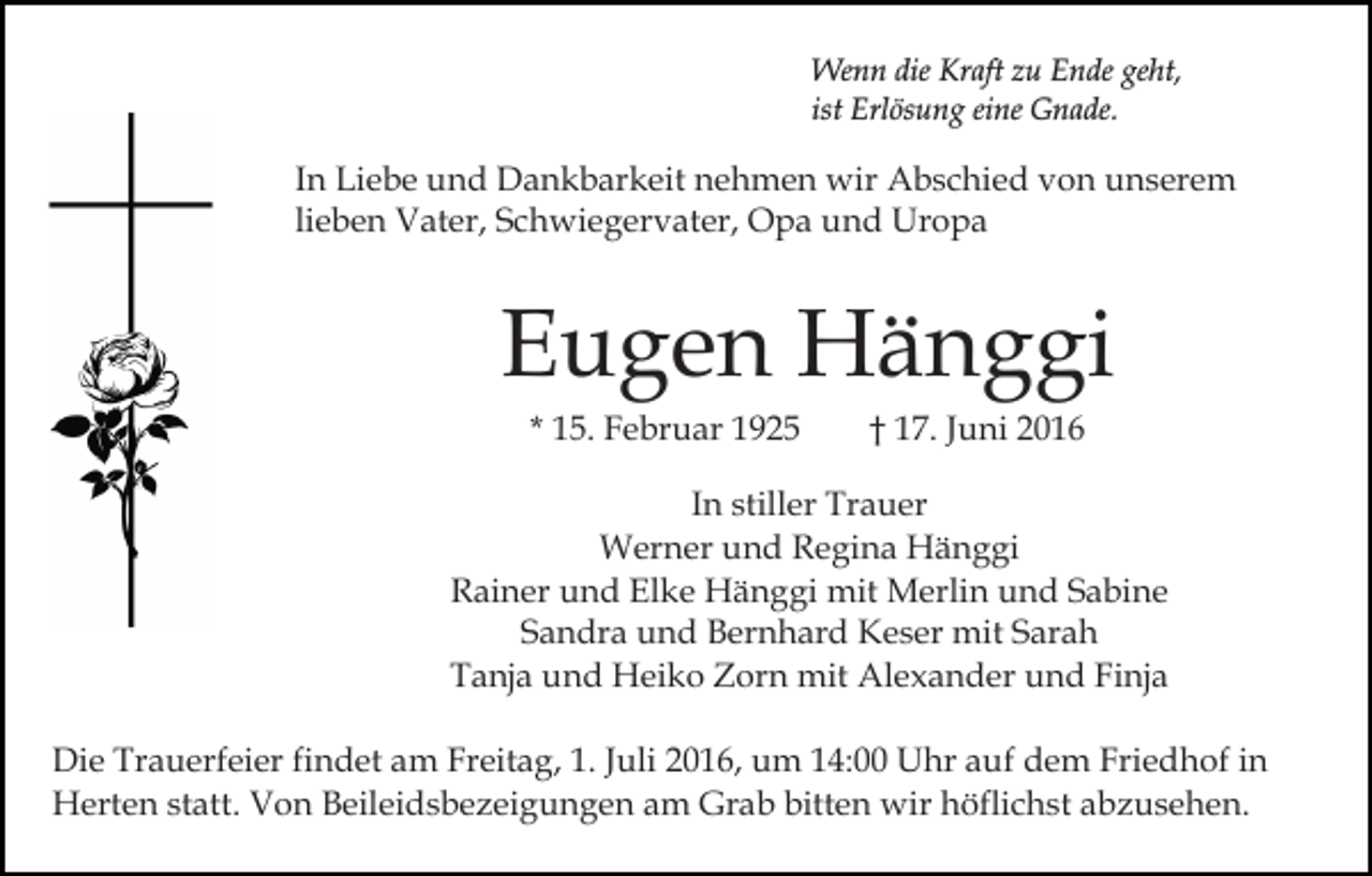 <p>Wenn die Kraft zu Ende geht,<br />ist Erlösung eine Gnade.</p><p>In Liebe und Dankbarkeit nehmen wir Abschied von unserem<br />lieben Vater, Schwiegervater, Opa und Uropa</p><p>Eugen Hänggi<br />* 15. Februar 1925</p><p>† 17. Juni 2016</p><p>In stiller Trauer<br />Werner und Regina Hänggi<br />Rainer und Elke Hänggi mit Merlin und Sabine<br />Sandra und Bernhard Keser mit Sarah<br />Tanja und Heiko Zorn mit Alexander und Finja<br />Die Trauerfeier findet am Freitag, 1. Juli 2016, um 14:00 Uhr auf dem Friedhof in<br />Herten statt. Von Beileidsbezeigungen am Grab bitten wir höflichst abzusehen.</p>