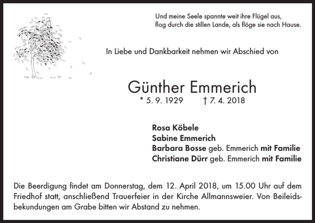 <p>Und meine Seele spannte weit ihre Flügel aus,<br />flog durch die stillen Lande, als flöge sie nach Hause.</p><p>In Liebe und Dankbarkeit nehmen wir Abschied von</p><p>Günther Emmerich<br />* 5. 9. 1929</p><p>† 7. 4. 2018</p><p>Rosa Köbele<br />Sabine Emmerich<br />Barbara Bosse geb. Emmerich mit Familie<br />Christiane Dürr geb. Emmerich mit Familie<br />Die Beerdigung findet am Donnerstag, dem 12. April 2018, um 15.00 Uhr auf dem<br />Friedhof statt, anschließend Trauerfeier in der Kirche Allmannsweier. Von Beileidsbekundungen am Grabe bitten wir Abstand zu nehmen.</p>