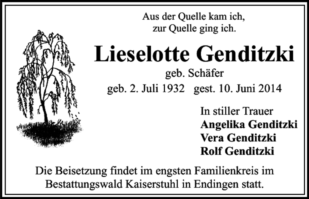 <p>Aus der Quelle kam ich,<br />zur Quelle ging ich.</p><p>Lieselotte Genditzki<br />geb. Schäfer<br />geb. 2. Juli 1932 gest. 10. Juni 2014</p><p>In stiller Trauer<br />Angelika Genditzki<br />Vera Genditzki<br />Rolf Genditzki<br />Die Beisetzung findet im engsten Familienkreis im<br />Bestattungswald Kaiserstuhl in Endingen statt.</p>